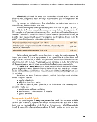 Sistema de Planejamento do SUS (PlanejaSUS): uma construção coletiva – trajetória e orientações de operacionalização
61
Indicador é um índice que reflete uma situação determinada, a partir da relação
entre variáveis, que permite medir mudanças e determinar o grau de cumprimento de
metas.
As variáveis são os dados sobre determinado fato ou situação que compõem o
numerador e o denominador do indicador.
A título de exemplo, e ainda seguindo a lógica do PNS 2004-2007 (BRASIL, 2005),
para o objetivo de “efetivar a atenção básica como espaço prioritário de organização do
SUS, usando estratégias de atendimento integral – a exemplo da saúde da família – e pro-
movendo a articulação intersetorial e com os demais níveis de complexidade da atenção
à saúde” e para o cumprimento da diretriz: “expansão e efetivação da atenção básica de
saúde”, foram definidas, entre outras, as seguintes metas:
Ampliar para 30 mil o número de equipes de saúde da família 2004-2007
Implantar, nos 231 municípios com mais de 100 mil habitantes, o Projeto de Expansão
de Saúde da Família (Proesf)
2004-2007
Ampliar para 18 mil o número de equipes de saúde bucal. 2004-2007
Cabe reafirmar que os objetivos, as diretrizes e as metas são para um período de
quatro anos. Assim, devem ser agregadas de forma a possibilitar a verificação do real
impacto de sua implementação sobre a situação inicial, descrita no momento da análise
situacional. Por outro lado, na Programação Anual em Saúde, as metas devem ter um
nível de desagregação que permita a sua análise ao final de um ano orçamentário.
Se os objetivos e as metas estiverem suficientemente claros e precisos, a elabora-
ção da Programação Anual de Saúde será bastante facilitada. Vale reiterar que a Progra-
mação compreende o desdobramento e o detalhamento do Plano de Saúde para um ano
orçamentário.
Em síntese, do ponto de vista da estrutura, o Plano de Saúde conterá, minima-
mente, o seguinte formato:
•	 análise situacional;
•	 objetivos, diretrizes e metas.
Os eixos norteadores para a apresentação da análise situacional e dos objetivos,
diretrizes e metas são:
•	 condições de saúde da população;
•	 determinantes e condicionantes de saúde; e
•	 gestão em saúde.
Programação Anual de SaúdeProgramação Anual de Saúde
O horizonte temporal da Programação Anual de Saúde coincide com o período
definido para o exercício orçamentário, ou seja, um ano calendário. Portanto, as bases
legais para sua elaboração são a Lei de Diretrizes Orçamentárias e a Lei Orçamentária
Anual. Nesse sentido, cabe assinalar que o Plano de Saúde constitui um importante ins-
 