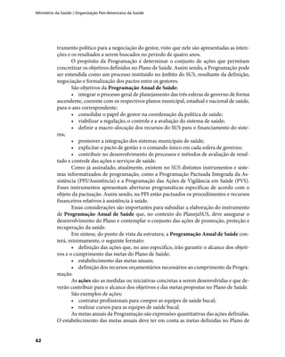Ministério da Saúde / Organização Pan-Americana da Saúde
62
trumento político para a negociação do gestor, visto que nele são apresentadas as inten-
ções e os resultados a serem buscados no período de quatro anos.
O propósito da Programação é determinar o conjunto de ações que permitam
concretizar os objetivos definidos no Plano de Saúde. Assim sendo, a Programação pode
ser entendida como um processo instituído no âmbito do SUS, resultante da definição,
negociação e formalização dos pactos entre os gestores.
São objetivos da Programação Anual de Saúde:
•	 integrar o processo geral de planejamento das três esferas de governo de forma
ascendente, coerente com os respectivos planos municipal, estadual e nacional de saúde,
para o ano correspondente;
•	 consolidar o papel do gestor na coordenação da política de saúde;
•	 viabilizar a regulação, o controle e a avaliação do sistema de saúde;
•	 definir a macro-alocação dos recursos do SUS para o financiamento do siste-
ma;
•	 promover a integração dos sistemas municipais de saúde;
•	 explicitar o pacto de gestão e o comando único em cada esfera de governo;
•	 contribuir no desenvolvimento de processos e métodos de avaliação de resul-
tado e controle das ações e serviços de saúde.
Como já assinalado, atualmente, existem no SUS distintos instrumentos e siste-
mas informatizados de programação, como a Programação Pactuada Integrada da As-
sistência (PPI/Assistência) e a Programação das Ações de Vigilância em Saúde (PVS).
Esses instrumentos apresentam aberturas programáticas específicas de acordo com o
objeto da pactuação. Assim sendo, na PPI estão pactuados os procedimentos e recursos
financeiros relativos à assistência à saúde.
Essas considerações são importantes para subsidiar a elaboração do instrumento
de Programação Anual de Saúde que, no contexto do PlanejaSUS, deve assegurar o
desenvolvimento do Plano e contemplar o conjunto das ações de promoção, proteção e
recuperação da saúde.
Em síntese, do ponto de vista da estrutura, a Programação Anual de Saúde con-
terá, minimamente, o seguinte formato:
•	 definição das ações que, no ano específico, irão garantir o alcance dos objeti-
vos e o cumprimento das metas do Plano de Saúde;
•	 estabelecimento das metas anuais;
•	 definição dos recursos orçamentários necessários ao cumprimento da Progra-
mação.
As ações são as medidas ou iniciativas concretas a serem desenvolvidas e que de-
verão contribuir para o alcance dos objetivos e das metas propostas no Plano de Saúde.
São exemplos de ações:
•	 contratar profissionais para compor as equipes de saúde bucal;
•	 realizar cursos para as equipes de saúde bucal.
As metas anuais da Programação são expressões quantitativas das ações definidas.
O estabelecimento das metas anuais deve ter em conta as metas definidas no Plano de
 