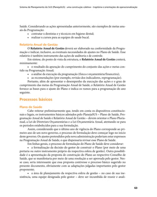 Sistema de Planejamento do SUS (PlanejaSUS): uma construção coletiva – trajetória e orientações de operacionalização
63
Saúde. Considerando as ações apresentadas anteriormente, são exemplos de metas anu-
ais da Programação:
•	 contratar x dentistas e y técnicos em higiene dental;
•	 realizar x cursos para as equipes de saude bucal.
Relatório Anual de GestãoRelatório Anual de Gestão
O Relatório Anual de Gestão deverá ser elaborado na conformidade da Progra-
mação e indicar, inclusive, as eventuais necessidades de ajustes no Plano de Saúde. Esse
relatório é também instrumento das ações de auditoria e de controle.
Em síntese, do ponto de vista da estrutura, o Relatório Anual de Gestão conterá,
minimamente:
•	 o resultado da apuração do cumprimento do conjunto das ações e metas con-
tido na Programação Anual;
•	 a análise da execução da programação (física e orçamentária/financeira);
•	 as recomendações (por exemplo, revisão dos indicadores, reprogramação).
Portanto, além de apresentar o desempenho da execução das ações e o grau de
cumprimento das metas da Programação Anual de Saúde, o Relatório Anual de Gestão
fornece as bases para o ajuste do Plano e indica os rumos para a programação do ano
seguinte.
Processos básicosProcessos básicos
Plano de SaúdePlano de Saúde
Cabe reiterar preliminarmente que, tendo em conta os dispositivos constitucio-
nais e legais, os instrumentos básicos adotados pelo PlanejaSUS – Plano de Saúde, Pro-
gramação Anual de Saúde e Relatório Anual de Gestão – devem orientar o Plano Pluria-
nual, a Lei de Diretrizes Orçamentárias e a Lei Orçamentária Anual, atentando-se para
os períodos estabelecidos para a sua formulação.
Assim, considerando que o último ano de vigência do Plano corresponde ao pri-
meiro ano de um novo governo, o processo de formulação deve começar logo no início
deste governo. Os ajustes pretendidos pela nova administração poderiam estar expressos
na Programação Anual de Saúde, o que dispensaria revisar esse Plano de Saúde.
Em linhas gerais, o processo de formulação do Plano de Saúde deve considerar:
•	 a formalização da decisão do gestor de construir o Plano (por meio de uma
portaria ou outro instrumento próprio da respectiva esfera de gestão). Outra possibili-
dade é a apresentação da proposta de construção do Plano ao respectivo Conselho de
Saúde, que se manifestaria por meio de uma resolução a ser aprovada pelo gestor. Nes-
se caso, seria interessante que essa proposta contivesse o processo básico sugerido no
presente documento, obviamente com as adaptações julgadas importantes pelo gestor
proponente;
•	 a área de planejamento da respectiva esfera de gestão – no caso de sua ine-
xistência, uma equipe designada pelo gestor – deve ser incumbida de reunir e anali-
 