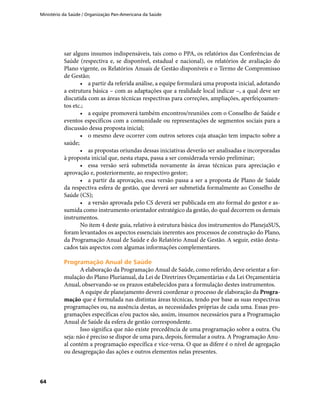 Ministério da Saúde / Organização Pan-Americana da Saúde
64
sar alguns insumos indispensáveis, tais como o PPA, os relatórios das Conferências de
Saúde (respectiva e, se disponível, estadual e nacional), os relatórios de avaliação do
Plano vigente, os Relatórios Anuais de Gestão disponíveis e o Termo de Compromisso
de Gestão;
•	 a partir da referida análise, a equipe formulará uma proposta inicial, adotando
a estrutura básica – com as adaptações que a realidade local indicar –, a qual deve ser
discutida com as áreas técnicas respectivas para correções, ampliações, aperfeiçoamen-
tos etc.;
•	 a equipe promoverá também encontros/reuniões com o Conselho de Saúde e
eventos específicos com a comunidade ou representações de segmentos sociais para a
discussão dessa proposta inicial;
•	 o mesmo deve ocorrer com outros setores cuja atuação tem impacto sobre a
saúde;
•	 as propostas oriundas dessas iniciativas deverão ser analisadas e incorporadas
à proposta inicial que, nesta etapa, passa a ser considerada versão preliminar;
•	 essa versão será submetida novamente às áreas técnicas para apreciação e
aprovação e, posteriormente, ao respectivo gestor;
•	 a partir da aprovação, essa versão passa a ser a proposta de Plano de Saúde
da respectiva esfera de gestão, que deverá ser submetida formalmente ao Conselho de
Saúde (CS);
•	 a versão aprovada pelo CS deverá ser publicada em ato formal do gestor e as-
sumida como instrumento orientador estratégico da gestão, do qual decorrem os demais
instrumentos.
No item 4 deste guia, relativo à estrutura básica dos instrumentos do PlanejaSUS,
foram levantados os aspectos essenciais inerentes aos processos de construção do Plano,
da Programação Anual de Saúde e do Relatório Anual de Gestão. A seguir, estão desta-
cados tais aspectos com algumas informações complementares.
Programação Anual de SaúdeProgramação Anual de Saúde
A elaboração da Programação Anual de Saúde, como referido, deve orientar a for-
mulação do Plano Plurianual, da Lei de Diretrizes Orçamentárias e da Lei Orçamentária
Anual, observando-se os prazos estabelecidos para a formulação destes instrumentos.
A equipe de planejamento deverá coordenar o processo de elaboração da Progra-
mação que é formulada nas distintas áreas técnicas, tendo por base as suas respectivas
programações ou, na ausência destas, as necessidades próprias de cada uma. Essas pro-
gramações específicas e/ou pactos são, assim, insumos necessários para a Programação
Anual de Saúde da esfera de gestão correspondente.
Isso significa que não existe precedência de uma programação sobre a outra. Ou
seja: não é preciso se dispor de uma para, depois, formular a outra. A Programação Anu-
al contém a programação específica e vice-versa. O que as difere é o nível de agregação
ou desagregação das ações e outros elementos nelas presentes.
 