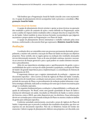 Sistema de Planejamento do SUS (PlanejaSUS): uma construção coletiva – trajetória e orientações de operacionalização
65
Vale lembrar que a Programação Anual de Saúde coincide com o ano orçamentá-
rio. A equipe de planejamento deverá acompanhar todo o processo e consolidar a Pro-
gramação Anual de Saúde.
Relatório Anual de GestãoRelatório Anual de Gestão
A equipe de planejamento deverá orientar e apoiar as áreas técnicas na apuração
dos resultados a partir do conjunto de ações e metas definido na Programação, assim
como a análise do impacto destes resultados sobre a situação descrita no respectivo Pla-
no de Saúde. Caberá também às áreas técnicas formular recomendações que julgarem
necessárias e propor ajustes na Programação e no Plano de Saúde.
A equipe de planejamento deverá sistematizar o trabalho realizado pelas áreas
técnicas, conformando o documento final que expressará o Relatório Anual de Gestão.
AvaliaçãoAvaliação
A avaliação deve ser entendida como um processo permanente destinado, princi-
palmente, a manter sob controle a execução do Plano de Saúde em direção aos objetivos
propostos. Nesse sentido, não se esgota apenas na avaliação dos resultados alcançados
em um determinado momento. Trata-se de uma atividade contínua, inerente e necessá-
ria ao exercício da função gerencial e para a qual podem ser usados distintos mecanis-
mos e procedimentos.
Além de sua importância estratégica para o aperfeiçoamento da gestão e para a
resolubilidade das ações e serviços de saúde prestados à população, a avaliação do Plano
de Saúde é de grande importância para a implementação e a consolidação do Sistema de
Planejamento do SUS.
É importante destacar que o registro sistematizado da avaliação – expresso em
documento específico – deve ocorrer ao final da vigência do Plano de Saúde. Contudo,
na perspectiva de transformar a avaliação num processo contínuo e ágil, durante todo o
período de execução do Plano, os procedimentos de avaliação podem alimentar a traje-
tória estratégica definida, indicando as mudanças de rumo que se fazem necessárias para
atingir os resultados esperados.
Um requisito fundamental para a avaliação é a disponibilidade e a utilização ade-
quada de informações. No Brasil, existe uma grande quantidade de bases de dados e
sistemas de informação em saúde, vinculados ao Ministério da Saúde e a outros setores
do Governo, como o IBGE, que estão disponíveis por via eletrônica. Essas informações
devem ser acessadas para a mencionada avaliação do Plano ou mesmo criadas no âmbito
da gestão para utilização especifica.
Conforme assinalado anteriormente, encerrado o prazo de vigência do Plano de
Saúde, é importante que se proceda à avaliação dos resultados alcançados, que deve ser
expressa em um documento específico. Para tal, os Relatórios Anuais de Gestão são
essenciais. Caberá à equipe de planejamento elaborar uma proposta a ser discutida com
 