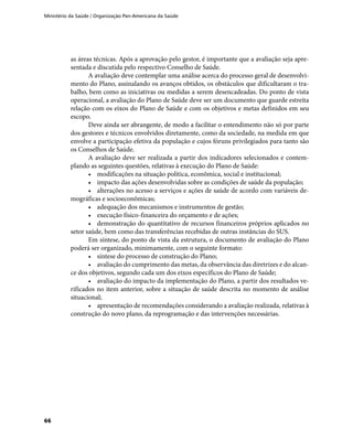 Ministério da Saúde / Organização Pan-Americana da Saúde
66
as áreas técnicas. Após a aprovação pelo gestor, é importante que a avaliação seja apre-
sentada e discutida pelo respectivo Conselho de Saúde.
A avaliação deve contemplar uma análise acerca do processo geral de desenvolvi-
mento do Plano, assinalando os avanços obtidos, os obstáculos que dificultaram o tra-
balho, bem como as iniciativas ou medidas a serem desencadeadas. Do ponto de vista
operacional, a avaliação do Plano de Saúde deve ser um documento que guarde estreita
relação com os eixos do Plano de Saúde e com os objetivos e metas definidos em seu
escopo.
Deve ainda ser abrangente, de modo a facilitar o entendimento não só por parte
dos gestores e técnicos envolvidos diretamente, como da sociedade, na medida em que
envolve a participação efetiva da população e cujos fóruns privilegiados para tanto são
os Conselhos de Saúde.
A avaliação deve ser realizada a partir dos indicadores selecionados e contem-
plando as seguintes questões, relativas à execução do Plano de Saúde:
•	 modificações na situação política, econômica, social e institucional;
•	 impacto das ações desenvolvidas sobre as condições de saúde da população;
•	 alterações no acesso a serviços e ações de saúde de acordo com variáveis de-
mográficas e socioeconômicas;
•	 adequação dos mecanismos e instrumentos de gestão;
•	 execução físico-financeira do orçamento e de ações;
•	 demonstração do quantitativo de recursos financeiros próprios aplicados no
setor saúde, bem como das transferências recebidas de outras instâncias do SUS.
Em síntese, do ponto de vista da estrutura, o documento de avaliação do Plano
poderá ser organizado, minimamente, com o seguinte formato:
•	 síntese do processo de construção do Plano;
•	 avaliação do cumprimento das metas, da observância das diretrizes e do alcan-
ce dos objetivos, segundo cada um dos eixos específicos do Plano de Saúde;
•	 avaliação do impacto da implementação do Plano, a partir dos resultados ve-
rificados no item anterior, sobre a situação de saúde descrita no momento de análise
situacional;
•	 apresentação de recomendações considerando a avaliação realizada, relativas à
construção do novo plano, da reprogramação e das intervenções necessárias.
 