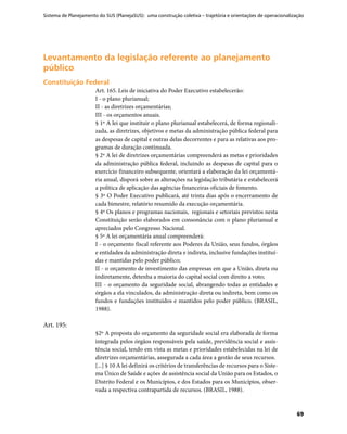 Sistema de Planejamento do SUS (PlanejaSUS): uma construção coletiva – trajetória e orientações de operacionalização
69
Levantamento da legislação referente ao planejamentoLevantamento da legislação referente ao planejamento
públicopúblico
Constituição FederalConstituição Federal
Art. 165. Leis de iniciativa do Poder Executivo estabelecerão:
I - o plano plurianual;
II - as diretrizes orçamentárias;
III - os orçamentos anuais.
§ 1º A lei que instituir o plano plurianual estabelecerá, de forma regionali-
zada, as diretrizes, objetivos e metas da administração pública federal para
as despesas de capital e outras delas decorrentes e para as relativas aos pro-
gramas de duração continuada.
§ 2º A lei de diretrizes orçamentárias compreenderá as metas e prioridades
da administração pública federal, incluindo as despesas de capital para o
exercício financeiro subsequente, orientará a elaboração da lei orçamentá-
ria anual, disporá sobre as alterações na legislação tributária e estabelecerá
a política de aplicação das agências financeiras oficiais de fomento.
§ 3º O Poder Executivo publicará, até trinta dias após o encerramento de
cada bimestre, relatório resumido da execução orçamentária.
§ 4º Os planos e programas nacionais, regionais e setoriais previstos nesta
Constituição serão elaborados em consonância com o plano plurianual e
apreciados pelo Congresso Nacional.
§ 5º A lei orçamentária anual compreenderá:
I - o orçamento fiscal referente aos Poderes da União, seus fundos, órgãos
e entidades da administração direta e indireta, inclusive fundações instituí-
das e mantidas pelo poder público;
II - o orçamento de investimento das empresas em que a União, direta ou
indiretamente, detenha a maioria do capital social com direito a voto;
III - o orçamento da seguridade social, abrangendo todas as entidades e
órgãos a ela vinculados, da administração direta ou indireta, bem como os
fundos e fundações instituídos e mantidos pelo poder público. (BRASIL,
1988).
Art. 195:
§2º A proposta do orçamento da seguridade social era elaborada de forma
integrada pelos órgãos responsáveis pela saúde, previdência social e assis-
tência social, tendo em vista as metas e prioridades estabelecidas na lei de
diretrizes orçamentárias, assegurada a cada área a gestão de seus recursos.
[...] § 10 A lei definirá os critérios de transferências de recursos para o Siste-
ma Único de Saúde e ações de assistência social da União para os Estados, o
Distrito Federal e os Municípios, e dos Estados para os Municípios, obser-
vada a respectiva contrapartida de recursos. (BRASIL, 1988).
 