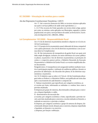 Ministério da Saúde / Organização Pan-Americana da Saúde
70
EC 29/2000 – Vinculação de receitas para a saúdeEC 29/2000 – Vinculação de receitas para a saúde
Ato das Disposições Constitucionais Transitórias / ADCT:
Art. 77. Até o exercício financeiro de 2004, os recursos mínimos aplicados
nas ações e serviços públicos de saúde serão equivalentes [...]
[...] § 2º Dos recursos da União apurados nos termos deste artigo, quinze
por cento, no mínimo, serão aplicados nos Municípios, segundo o critério
populacional, em ações e serviços básicos de saúde, na forma da lei. [Acrés-
cimo de dispositivo/AC]. (BRASIL, 2000a).
Lei Complementar 101/2000 – Responsabilidade fiscalLei Complementar 101/2000 – Responsabilidade fiscal
Art. 4º A lei de diretrizes orçamentárias atenderá o disposto no § 2o do art.
165 da Constituição e:
Art. 5º O projeto de lei orçamentária anual, elaborado de forma compatível
com o plano plurianual, com a lei de diretrizes orçamentárias e com as nor-
mas desta Lei Complementar:
Art. 48. São instrumentos de transparência da gestão fiscal, aos quais será
dada ampla divulgação, inclusive em meios eletrônicos de acesso público:
os planos, orçamentos e leis de diretrizes orçamentárias; as prestações de
contas e o respectivo parecer prévio; o Relatório Resumido da Execução
Orçamentária e o Relatório de Gestão Fiscal; e as versões simplificadas des-
ses documentos.
Parágrafo único. A transparência será assegurada também mediante incen-
tivo à participação popular e realização de audiências públicas, durante os
processos de elaboração e de discussão dos planos, lei de diretrizes orça-
mentárias e orçamentos.
Art. 52. O relatório a que se refere o § 3º do art. 165 da Constituição abran-
gerá todos os Poderes e o Ministério Público, será publicado até trinta dias
após o encerramento de cada bimestre e composto de:
I - balanço orçamentário, que especificará, por categoria econômica, as:
a) receitas por fonte, informando as realizadas e a realizar, bem como a
previsão atualizada;
b) despesas por grupo de natureza, discriminando a dotação para o exercí-
cio, a despesa liquidada e o saldo;
II - demonstrativos da execução das:
a) receitas, por categoria econômica e fonte, especificando a previsão ini-
cial, a previsão atualizada para o exercício, a receita realizada no bimestre, a
realizada no exercício e a previsão a realizar;
b) despesas, por categoria econômica e grupo de natureza da despesa, dis-
criminando dotação inicial, dotação para o exercício, despesas empenhada
e liquidada, no bimestre e no exercício;
c) despesas, por função e subfunção.
 