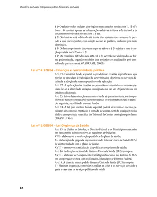 Ministério da Saúde / Organização Pan-Americana da Saúde
72
§ 1º O relatório dos titulares dos órgãos mencionados nos incisos II, III e IV
do art. 54 conterá apenas as informações relativas à alínea a do inciso I, e os
documentos referidos nos incisos II e III.
§ 2º O relatório será publicado até trinta dias após o encerramento do perí-
odo a que corresponder, com amplo acesso ao público, inclusive por meio
eletrônico.
§ 3º O descumprimento do prazo a que se refere o § 2º sujeita o ente à san-
ção prevista no § 2º do art. 51.
§ 4º Os relatórios referidos nos arts. 52 e 54 deverão ser elaborados de for-
ma padronizada, segundo modelos que poderão ser atualizados pelo con-
selho de que trata o art. 67. (BRASIL, 2000b)
Lei nº 4.320/64 – Finanças e contabilidade públicaLei nº 4.320/64 – Finanças e contabilidade pública
Art. 71. Constitui fundo especial o produto de receitas especificadas que
por lei se vinculam à realização de determinados objetivos ou serviços, fa-
cultada a adoção de normas peculiares de aplicação.
Art. 72. A aplicação das receitas orçamentárias vinculadas a turnos espe-
ciais far-se-á através de dotação consignada na Lei de Orçamento ou em
créditos adicionais.
Art. 73. Salvo determinação em contrário da lei que o instituiu, o saldo po-
sitivo do fundo especial apurado em balanço será transferido para o exercí-
cio seguinte, a crédito do mesmo fundo.
Art. 74. A lei que instituir fundo especial poderá determinar normas pe-
culiares de controle, prestação e tomada de contas, sem de qualquer modo,
elidir a competência específica do Tribunal de Contas ou órgão equivalente.
(BRASIL, 1964).
Lei nº 8.080/90 – Lei Orgânica da SaúdeLei nº 8.080/90 – Lei Orgânica da Saúde
Art. 15. A União, os Estados, o Distrito Federal e os Municípios exercerão,
em seu âmbito administrativo, as seguintes atribuições:
VIII - elaboração e atualização periódica do plano de saúde;
X - elaboração da proposta orçamentária do Sistema Único de Saúde (SUS),
de conformidade com o plano de saúde;
XVIII - promover a articulação da política e dos planos de saúde;
Art. 16. A direção nacional do Sistema Único da Saúde (SUS) compete:
XVIII - elaborar o Planejamento Estratégico Nacional no âmbito do SUS,
em cooperação técnica com os Estados, Municípios e Distrito Federal;
Art.18. À direção municipal do Sistema Único de Saúde (SUS) compete:
I – Planejar, organizar, controlar e avaliar as ações e os serviços de saúde e
gerir e executar os serviços públicos de saúde.
 