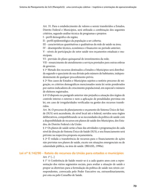 Sistema de Planejamento do SUS (PlanejaSUS): uma construção coletiva – trajetória e orientações de operacionalização
73
Art. 35. Para o estabelecimento de valores a serem transferidos a Estados,
Distrito Federal e Municípios, será utilizada a combinação dos seguintes
critérios, segundo análise técnica de programas e projetos:
I - perfil demográfico da região;
II - perfil epidemiológico da população a ser coberta;
III - características quantitativas e qualitativas da rede de saúde na área;
IV - desempenho técnico, econômico e financeiro no período anterior;
V - níveis de participação do setor saúde nos orçamentos estaduais e mu-
nicipais;
VI - previsão do plano quinquenal de investimentos da rede;
VII - ressarcimento do atendimento a serviços prestados para outras esferas
de governo.
§ 1º Metade dos recursos destinados a Estados e Municípios será distribuí-
da segundo o quociente de sua divisão pelo número de habitantes, indepen-
dentemente de qualquer procedimento prévio.
§ 2º Nos casos de Estados e Municípios sujeitos a notório processo de mi-
gração, os critérios demográficos mencionados nesta lei serão ponderados
por outros indicadores de crescimento populacional, em especial o número
de eleitores registrados.
§ 6º O disposto no parágrafo anterior não prejudica a atuação dos órgãos de
controle interno e externo e nem a aplicação de penalidades previstas em
lei, em caso de irregularidades verificadas na gestão dos recursos transfe-
ridos.
Art. 36. O processo de planejamento e orçamento do Sistema Único de Saú-
de (SUS) será ascendente, do nível local até o federal, ouvidos seus órgãos
deliberativos, compatibilizando-se as necessidades da política de saúde com
a disponibilidade de recursos em planos de saúde dos Municípios, dos Esta-
dos, do Distrito Federal e da União.
§ 1º Os planos de saúde serão a base das atividades e programações de cada
nível de direção do Sistema Único de Saúde (SUS), e seu financiamento será
prévisto na respectiva proposta orçamentária.
§ 2º É vedada a transferência de recursos para o financiamento de ações
não previstas nos planos de saúde, exceto em situações emergenciais ou de
calamidade pública, na área de saúde. (BRASIL, 1990a).
Lei nº 8.142/90 – Rateio de recursos da União para estados e municípiosLei nº 8.142/90 – Rateio de recursos da União para estados e municípios
Art. 1° [...]
§ 1° A Conferência de Saúde reunir-se-á a cada quatro anos com a repre-
sentação dos vários segmentos sociais, para avaliar a situação de saúde e
propor as diretrizes para a formulação da política de saúde nos níveis cor-
respondentes, convocada pelo Poder Executivo ou, extraordinariamente,
por esta ou pelo Conselho de Saúde.
 