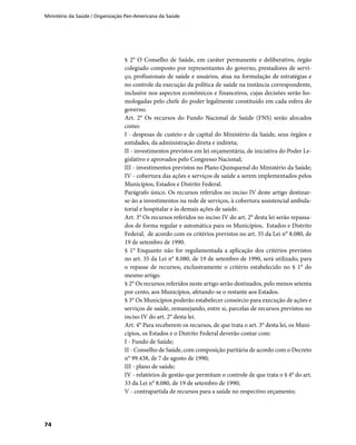 Ministério da Saúde / Organização Pan-Americana da Saúde
74
§ 2° O Conselho de Saúde, em caráter permanente e deliberativo, órgão
colegiado composto por representantes do governo, prestadores de servi-
ço, profissionais de saúde e usuários, atua na formulação de estratégias e
no controle da execução da política de saúde na instância correspondente,
inclusive nos aspectos econômicos e financeiros, cujas decisões serão ho-
mologadas pelo chefe do poder legalmente constituído em cada esfera do
governo.
Art. 2° Os recursos do Fundo Nacional de Saúde (FNS) serão alocados
como:
I - despesas de custeio e de capital do Ministério da Saúde, seus órgãos e
entidades, da administração direta e indireta;
II - investimentos previstos em lei orçamentária, de iniciativa do Poder Le-
gislativo e aprovados pelo Congresso Nacional;
III - investimentos previstos no Plano Quinquenal do Ministério da Saúde;
IV - cobertura das ações e serviços de saúde a serem implementados pelos
Municípios, Estados e Distrito Federal.
Parágrafo único. Os recursos referidos no inciso IV deste artigo destinar-
se-ão a investimentos na rede de serviços, à cobertura assistencial ambula-
torial e hospitalar e às demais ações de saúde.
Art. 3° Os recursos referidos no inciso IV do art. 2° desta lei serão repassa-
dos de forma regular e automática para os Municípios, Estados e Distrito
Federal, de acordo com os critérios previstos no art. 35 da Lei n° 8.080, de
19 de setembro de 1990.
§ 1° Enquanto não for regulamentada a aplicação dos critérios previstos
no art. 35 da Lei n° 8.080, de 19 de setembro de 1990, será utilizado, para
o repasse de recursos, exclusivamente o critério estabelecido no § 1° do
mesmo artigo.
§ 2° Os recursos referidos neste artigo serão destinados, pelo menos setenta
por cento, aos Municípios, afetando-se o restante aos Estados.
§ 3° Os Municípios poderão estabelecer consórcio para execução de ações e
serviços de saúde, remanejando, entre si, parcelas de recursos previstos no
inciso IV do art. 2° desta lei.
Art. 4° Para receberem os recursos, de que trata o art. 3° desta lei, os Muni-
cípios, os Estados e o Distrito Federal deverão contar com:
I - Fundo de Saúde;
II - Conselho de Saúde, com composição paritária de acordo com o Decreto
n° 99.438, de 7 de agosto de 1990;
III - plano de saúde;
IV - relatórios de gestão que permitam o controle de que trata o § 4° do art.
33 da Lei n° 8.080, de 19 de setembro de 1990;
V - contrapartida de recursos para a saúde no respectivo orçamento;
 