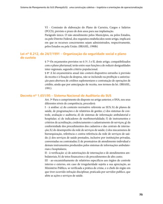 Sistema de Planejamento do SUS (PlanejaSUS): uma construção coletiva – trajetória e orientações de operacionalização
75
VI - Comissão de elaboração do Plano de Carreira, Cargos e Salários
(PCCS), previsto o prazo de dois anos para sua implantação.
Parágrafo único. O não atendimento pelos Municípios, ou pelos Estados,
ou pelo Distrito Federal, dos requisitos estabelecidos neste artigo, implicará
em que os recursos concernentes sejam administrados, respectivamente,
pelos Estados ou pela União. (BRASIL, 1990b)
Lei nº 8.212, de 24/7/1991 – Organização da seguridade social e planoLei nº 8.212, de 24/7/1991 – Organização da seguridade social e plano
de custeiode custeio
§ 7º Os orçamentos previstos no § 5º, I e II, deste artigo, compatibilizados
com o plano plurianual, terão entre suas funções a de reduzir desigualdades
inter-regionais, segundo critério populacional.
§ 8º A lei orçamentária anual não conterá dispositivo estranho à previsão
da receita e à fixação da despesa, não se incluindo na proibição a autoriza-
ção para abertura de créditos suplementares e contratação de operações de
crédito, ainda que por antecipação de receita, nos termos da lei. (BRASIL,
1991).
Decreto nº 1.651/95 – Sistema Nacional de Auditoria do SUSDecreto nº 1.651/95 – Sistema Nacional de Auditoria do SUS
Art. 3º Para o cumprimento do disposto no artigo anterior, o SNA, nos seus
diferentes níveis de competência, procederá:
I - à análise: a) do contexto normativo referente ao SUS; b) de planos de
saúde, de programações e de relatórios de gestão; c) dos sistemas de con-
trole, avaliação e auditoria; d) de sistemas de informação ambulatorial e
hospitalar; e) de indicadores de morbimortalidade; f) de instrumentos e
critérios de acreditação, credenciamento e cadastramento de serviços; g) da
conformidade dos procedimentos dos cadastros e das centrais de interna-
ção; h) do desempenho da rede de serviços de saúde; i) dos mecanismos de
hierarquização, referência e contra-referência da rede de serviços de saú-
de; j) dos serviços de saúde prestados, inclusive por instituições privadas,
conveniadas ou contratadas; l) de prontuários de atendimento individual e
demais instrumentos produzidos pelos sistemas de informações ambulato-
riais e hospitalares;
II - à verificação: a) de autorizações de internações e de atendimentos am-
bulatoriais, b) de tetos financeiros e de procedimentos de alto custo;
III - ao encaminhamento de relatórios específicos aos órgãos de controle
interno e externo, em caso de irregularidade sujeita a sua apreciação, ao
Ministério Público, se verificada a prática de crime, e o chefe do órgão em
que tiver ocorrido infração disciplinar, praticada por servidor publico, que
afete as ações e serviços de saúde.
 