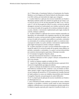 Ministério da Saúde / Organização Pan-Americana da Saúde
76
Art. 5° Observadas a Constituição Federal, as Constituições dos Estados-
Membros e as Leis Orgânicas do Distrito Federal e dos Municípios, compe-
te ao SNA verificar, por intermédio dos órgãos que o integram:
I - no plano federal a) a aplicação dos recursos transferidos aos Estados e
Municípios mediante análise dos relatórios de gestão de que tratam o art.
4°, inciso IV, da Lei n° 8.142, de 28 de dezembro de 1990, e o art. 5° do De-
creto n° 1.232, de 30 de agosto de 1994; b) as ações e serviços de saúde de
abrangência nacional em conformidade com a política nacional de saúde;
c) os serviços de saúde sob sua gestão; d) os sistemas estaduais de saúde; e)
as ações, métodos e instrumentos implementados pelo órgão estadual de
controle, avaliação e auditoria;
II - no plano estadual a) a aplicação dos recursos estaduais repassados aos
Municípios. de conformidade com a legislação específica de cada unidade
federada; b) as ações e serviços previstos no plano estadual de saúde; c) os
serviços de saúde sob sua gestão, sejam públicos ou privados, contratados
ou conveniados; d) os sistemas municipais de saúde e os consórcios inter-
municipais de saúde; e) as ações, métodos e instrumentos implementados
pelos órgãos municipais de controle, avaliação e auditoria;
III - no plano municipal: a) as ações e serviços estabelecidos no plano mu-
nicipal de saúde; b) os serviços de saúde sob sua gestão, sejam públicos ou
privados, contratados e conveniados; c) as ações e serviços desenvolvidos
por consórcio intermunicipal ao qual esteja o Município associado.
§ 1º À Comissão Corregedora Tripartite caberá:
I - velar pelo funcionamento harmônico e ordenado do SNA;
II - identificar distorções no SNA e propor à direção correspondente do
SUS a sua correção;
III - resolver os impasses surgidos no âmbito do SNA;
IV - requerer dos órgãos competentes providências para a apuração de de-
núncias de irregularidades que julgue procedentes;
V - aprovar a realização de atividades de controle, avaliação e auditoria pelo
nível federal ou estadual do SNA, conforme o caso, em Estados ou Muni-
cípios, quando o órgão a cargo do qual estiverem afetas mostrar-se omisso
ou sem condições de executá-las. § 2º OS membros do Conselho Nacional
de Saúde poderão ter acesso aos trabalhos desenvolvidos pela Comissão
Corregedora Tripartite, sem participação de caráter deliberativo.
Art. 6º A comprovação da aplicação de recursos transferidos aos Estados e
aos Municípios far-se-á:
I - para o Ministério da Saúde, mediante: a) prestação de contas e relatório
de gestão, se vinculados a convênio, acordo, ajuste ou outro instrumento
congênere, celebrados para a execução de programas e projetos específicos;
b) relatório de gestão, aprovado pelo respectivo Conselho de Saúde, se re-
 