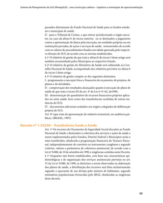 Sistema de Planejamento do SUS (PlanejaSUS): uma construção coletiva – trajetória e orientações de operacionalização
77
passados diretamente do Fundo Nacional de Saúde para os fundos estadu-
ais e municipais de saúde;
II - para o Tribunal de Contas. a que estiver jurisdicionado o órgão execu-
tor, no caso da alínea b do inciso anterior, ou se destinados a pagamento
contra a apresentação de fatura pela execução, em unidades próprias ou em
instituições privadas, de ações e serviços de saúde, remunerados de acordo
com os valores de procedimentos fixados em tabela aprovada pela respecti-
va direção do SUS, de acordo com as normas estabelecidas.
§ 1º O relatório de gestão de que trata a alínea b do inciso I deste artigo será
também encaminhado pelos Municípios ao respectivo Estado.
§ 2º O relatório de gestão do Ministério da Saúde será submetido ao Con-
selho Nacional de Saúde, acompanhado dos relatórios previstos na alínea b
do inciso I deste artigo.
§ 3º O relatório de gestão compõe-se dos seguintes elementos:
I - programação e execução física e financeira do orçamento, de projetos, de
planos e de atividades;
II – comprovação dos resultados alcançados quanto à execução do plano de
saúde de que trata o inciso III do art. 4º da Lei nº 8 142, de1990;
III - demonstração do quantitativo de recursos financeiros próprios aplica-
dos no setor saúde, bem como das transferências recebidas de outras ins-
tâncias do SUS;
IV - documentos adicionais avaliados nos órgãos colegiados de deliberação
própria do SUS.
Art. 9º (que trata da apresentação de relatório trimestral, em audiência pú-
blica). (BRASIL, 1995).
Decreto nº 1.232/94 – Transferência fundo a fundoDecreto nº 1.232/94 – Transferência fundo a fundo
Art. 1º Os recursos do Orçamento da Seguridade Social alocados ao Fundo
Nacional de Saúde e destinados à cobertura dos serviços e ações de saúde a
serem implementados pelos Estados, Distrito Federal e Municípios serão a
estes transferidos, obedecida a programação financeira do Tesouro Nacio-
nal, independentemente de convênio ou instrumento congênere e segundo
critérios, valores e parâmetros de cobertura assistencial, de acordo com a
Lei nº 8.080, de 19 de setembro de 1990, e exigências contidas neste Decreto.
§ 1º Enquanto não forem estabelecidas, com base nas características epi-
demiológicas e de organização dos serviços assistenciais previstas no art.
35 da Lei nº 8.080, de 1990, as diretrizes a serem observadas na elaboração
dos planos de saúde, a distribuição dos recursos será feita exclusivamente
segundo o quociente de sua divisão pelo número de habitantes, segundo
estimativas populacionais fornecidas pelo IBGE, obedecidas as exigências
deste decreto.
 