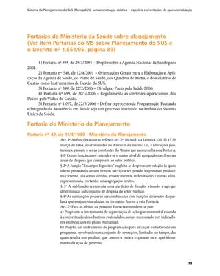 Sistema de Planejamento do SUS (PlanejaSUS): uma construção coletiva – trajetória e orientações de operacionalização
79
Portarias do Ministério da Saúde sobre planejamentoPortarias do Ministério da Saúde sobre planejamento
(Ver item Portarias do MS sobre Planejamento do SUS e(Ver item Portarias do MS sobre Planejamento do SUS e
o Decreto nº 1.651/95, página 89)o Decreto nº 1.651/95, página 89)
1) Portaria nº 393, de 29/3/2001 – Dispõe sobre a Agenda Nacional da Saúde para
2001.
2) Portaria nº 548, de 12/4/2001 – Orientações Gerais para a Elaboração e Apli-
cação da Agenda de Saúde, do Plano de Saúde, dos Quadros de Metas, e do Relatório de
Gestão como Instrumentos de Gestão do SUS.
3) Portaria nº 399, de 22/2/2006 – Divulga o Pacto pela Saúde 2006.
4) Portaria nº 699, de 30/3/2006 – Regulamenta as diretrizes operacionais dos
Pactos pela Vida e de Gestão.
5) Portaria nº 1.097, de 22/5/2006 – Define o processo da Programação Pactuada
e Integrada da Assistência em Saúde seja um processo instituído no âmbito do Sistema
Único de Saúde.
Portaria do Ministério do PlanejamentoPortaria do Ministério do Planejamento
Portaria nº 42, de 14/4/1999 – Ministério do PlanejamentoPortaria nº 42, de 14/4/1999 – Ministério do Planejamento
Art. 1º As funções a que se refere o art. 2º, inciso I, da Lei no 4.320, de 17 de
março de 1964, discriminadas no Anexo 5 da mesma Lei, e alterações pos-
teriores, passam a ser as constantes do Anexo que acompanha esta Portaria.
§ 1º Como função, deve entender-se o maior nível de agregação das diversas
áreas de despesa que competem ao setor público.
§ 2º A função “Encargos Especiais” engloba as despesas em relação às quais
não se possa associar um bem ou serviço a ser gerado no processo produti-
vo corrente, tais como: dívidas, ressarcimentos, indenizações e outras afins,
representando, portanto, uma agregação neutra.
§ 3º A subfunção representa uma partição da função, visando a agregar
determinado subconjunto de despesa do setor público.
§ 4º As subfunções poderão ser combinadas com funções diferentes daque-
las a que estejam vinculadas, na forma do Anexo a esta Portaria.
Art. 2º Para os efeitos da presente Portaria entendem-se por:
a) Programa, o instrumento de organização da ação governamental visando
à concretização dos objetivos pretendidos, sendo mensurado por indicado-
res estabelecidos no plano plurianual;
b) Projeto, um instrumento de programação para alcançar o objetivo de um
programa, envolvendo um conjunto de operações, limitadas no tempo, das
quais resulta um produto que concorre para a expansão ou o aperfeiçoa-
mento da ação de governo;
 