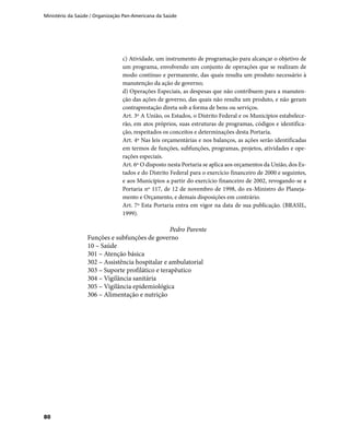 Ministério da Saúde / Organização Pan-Americana da Saúde
80
c) Atividade, um instrumento de programação para alcançar o objetivo de
um programa, envolvendo um conjunto de operações que se realizam de
modo contínuo e permanente, das quais resulta um produto necessário à
manutenção da ação de governo;
d) Operações Especiais, as despesas que não contribuem para a manuten-
ção das ações de governo, das quais não resulta um produto, e não geram
contraprestação direta sob a forma de bens ou serviços.
Art. 3º A União, os Estados, o Distrito Federal e os Municípios estabelece-
rão, em atos próprios, suas estruturas de programas, códigos e identifica-
ção, respeitados os conceitos e determinações desta Portaria.
Art. 4º Nas leis orçamentárias e nos balanços, as ações serão identificadas
em termos de funções, subfunções, programas, projetos, atividades e ope-
rações especiais.
Art. 6º O disposto nesta Portaria se aplica aos orçamentos da União, dos Es-
tados e do Distrito Federal para o exercício financeiro de 2000 e seguintes,
e aos Municípios a partir do exercício financeiro de 2002, revogando-se a
Portaria nº 117, de 12 de novembro de 1998, do ex-Ministro do Planeja-
mento e Orçamento, e demais disposições em contrário.
Art. 7º Esta Portaria entra em vigor na data de sua publicação. (BRASIL,
1999).
Pedro Parente
Funções e subfunções de governo
10 – Saúde
301 – Atenção básica
302 – Assistência hospitalar e ambulatorial
303 – Suporte profilático e terapêutico
304 – Vigilância sanitária
305 – Vigilância epidemiológica
306 – Alimentação e nutrição
 