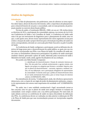 Sistema de Planejamento do SUS (PlanejaSUS): uma construção coletiva – trajetória e orientações de operacionalização
81
Análise da legislaçãoAnálise da legislação
IntroduçãoIntrodução
Ao se falar de planejamento, não poderíamos, antes de adentrar no tema especí-
fico deste tópico, deixar de discorrer, brevemente, sobre a importância do planejamento
para o desenvolvimento de um país e a necessidade, cada vez mais premente, da partici-
pação popular no exercício dessa função pública.
Na área da saúde, a Constituição (BRASIL, 1988), em seu art. 198, incluiu dentre
as diretrizes do SUS, a participação da comunidade expressa, nos termos da Lei 8.142,
nas Conferências de Saúde e nos Conselhos de Saúde. A Conferência de Saúde nada
mais é do que um instrumento de diagnóstico para o planejamento da saúde, uma vez
que, a cada quatro anos, devem reunir representantes dos vários segmentos sociais para
avaliar a situação da saúde e propor diretrizes para a formulação da política de saúde nos
níveis correspondentes, devendo ser convocada pelo Poder Executivo ou pelo Conselho
de Saúde.
As Conferências de Saúde configuram a participação social na definição dos ob-
jetivos de longo prazo para o desenvolvimento da saúde pública, as quais, por sua vez,
deverão ser incorporadas nos PPAs e nos Planos de Saúde. Os conselhos de saúde atu-
am como co-formuladores (democracia participativa) da política de saúde municipal,
estadual e federal, aprovando o plano de saúde, elaborado pelas secretarias de saúde e
Ministério da Saúde, sendo, ainda, agentes fiscalizadores de sua condução.
De acordo com Fábio Konder Comparato:
[...] planificação do desenvolvimento é função de eminente interesse pú-
blico. Ela não pode ficar confiada exclusivamente a agentes estatais, sem
ligação com grupos ou categorias que formam a sociedade. Importa, pois,
que os planos de desenvolvimento – nacionais, regionais e estaduais con-
tem, em sua elaboração, com a participação obrigatória de representantes
da comunidade. É somente assim que a política de desenvolvimento deixa
de ser tarefa estritamente burocrática, para se tornar função de interesse
coletivo. (COMPARATO, 1989).
No entendimento do jurista, “é indispensável, ainda, dar eficiência operacional à
democracia, com a criação de um órgão de poder de planejamento autônomo, compos-
to de representantes dos setores mais importantes da sociedade civil”. (COMPARATO,
2006).
Na saúde, isso é uma realidade constitucional e legal, necessitando tornar-se
fato concreto, uma vez que os planos de saúde nem sempre retratam os reclamos da
comunidade e nem sempre contam com a sua efetiva participação. Por outro lado, de
nada adianta convocar as conferências de saúde em época discordante da elaboração
dos PPAs. As conferências devem ser realizadas em data anterior à elaboração do PPA
e do Plano de Saúde para que suas recomendações possam ser incorporadas naqueles
documentos.
 
