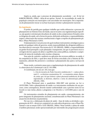 Ministério da Saúde / Organização Pan-Americana da Saúde
82
Impõe-se, ainda, que o processo de planejamento ascendente – art. 36 da Lei
8.080/90 (BRASIL, 1990a) – deixe de ser apenas	 formal. As necessidades de saúde da
população começam nos municípios e são executadas nos municípios. Daí a importân-
cia do planejamento iniciar-se na base local para orientar o planejamento nacional.
Da legislaçãoDa legislação
O ponto de partida para qualquer trabalho que venha referenciar o processo de
planejamento no Sistema Único de Saúde, seja no tocante a sua regulamentação específi-
ca, seja quanto à estruturação dos planos de saúde ou dos compromissos firmados entre
os dirigentes da saúde, sob a forma de pactos, definindo atribuições e responsabilidades,
requer a observação das normas constitucionais e legais a respeito do planejamento pú-
blico. (Plano Plurianual e LDO).
O planejamento é um processo do qual resultam instrumentos estratégicos para a
gestão em qualquer esfera de governo, sendo responsabilidade dos dirigentes públicos a
sua observância e execução. Nos termos da LC 101 (BRASIL, 2000b), a responsabilidade
na gestão fiscal pressupõe a ação planejada e transparente, em que se previnem riscos e
corrigem desvios capazes de afetar o equilíbrio das contas públicas, mediante o cumpri-
mento de metas de resultados entre receitas e despesas.
Essa ação de controle e auditoria na aplicação dos recursos públicos, na saúde, é
da competência do SNA, o qual deve atuar de forma articulada com o Sistema de Pla-
nejamento, cabendo-lhe promover e coordenar o planejamento das ações e serviços de
saúde.
Desse modo, o primeiro passo para a regulamentação do planejamento da saúde
é a observância da Constituição e da LC 101/2000.
A Constituição, em seu art. 165, reza que:
[...] leis de iniciativa do Poder Executivo estabelecerão: I – o plano pluria-
nual; II – as diretrizes orçamentárias; III – os orçamentos anuais, dispon-
do, ainda, que a lei que instituir o plano plurianual estabelecerá, de forma
regionalizada, as diretrizes, objetivos e metas da administração pública.
(BRASIL, 1988).
O Plano Plurianual para o quadriênio 2004-2007 está previsto na Lei n.
10.933/2004. Todo o planejamento da saúde e os instrumentos resultantes do seu pro-
cesso, como consequência, deverão manter uniformidade com o previsto nesta Lei no
tocante as suas metas, planos e programas e no Decreto n. 5.233/2004 para o ano de
2007.
Os instrumentos oriundos do planejamento em saúde, consequentemente, são
parte integrante do planejamento nacional, consubstanciado no Plano Plurianual e nas
anuais leis de diretrizes orçamentárias.
Por sua vez, a elaboração do plano de saúde – base de todas as atividades e pro-
gramações do SUS – deverá ser compatível, em cada esfera de governo, com o Plano Plu-
rianual e com as anuais LDO e LOA (BRASIL, 2004a). Nesse sentido, o plano de saúde
é também plurianual, sendo operacionalizado por intermédio das programações anuais
 
