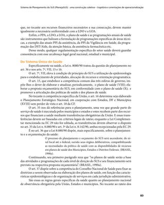Sistema de Planejamento do SUS (PlanejaSUS): uma construção coletiva – trajetória e orientações de operacionalização
83
que, no tocante aos recursos financeiros necessários a sua consecução, devem manter
igualmente a necessária uniformidade com a LDO e a LOA.
Enfim, o PPA, a LDO, a LOA, o plano de saúde e as programações anuais de saúde
são instrumentos que balizam a formulação de programações específicas de áreas técni-
cas, a exemplo das atuais PPI da assistência, da PPI da Vigilância em Saúde, da progra-
mação das DST/Aids, da atenção básica, da assistência farmacêutica etc.
Desse modo, qualquer regulamentação específica do setor saúde deverá guardar
consonância com esse arcabouço legal geral nacional, estadual e municipal.
Do Sistema Único de SaúdeDo Sistema Único de Saúde
Especificamente na saúde, a Lei n. 8080/90 tratou da questão do planejamento no
art. 36 e nos arts. 7º, VII, 15 e 16.
O art. 7º, VII, eleva à condição de princípio do SUS a utilização da epidemiologia
para o estabelecimento de prioridades, alocação de recursos e orientação programática.
O art. 15, que estabelece a competência comum das três esferas de governo, im-
põe-lhes o dever de elaborar e atualizar, periodicamente, o plano de saúde (VIII); ela-
borar a proposta orçamentária do SUS, em conformidade com o plano de saúde (X); e
promover a articulação das políticas de saúde e dos planos de saúde.
No tocante à competência específica da União, o art. 16 determina seja elaborado
o Planejamento Estratégico Nacional, em cooperação com Estados, DF e Municípios
(XVIII) sem perder de vista o art. 18 da CF.
O art. 35 nos dá referências para o planejamento, uma vez que grande parte do
serviço de saúde é executada pelos municípios e estados e estes recebem parte dos recur-
sos que financiam a saúde mediante transferências obrigatórias da União. E essas trans-
ferências devem ser baseadas em critérios legais de rateio; enquanto a Lei Complemen-
tar mencionada na EC 29 não for editada, as transferências devem observar o disposto
no art. 35 da Lei n. 8.080/90 e art. 3º da Lei n. 8.142/90, ambas recepcionadas pela EC 29.
É no art. 36 que a Lei 8.080/90 dispõe, mais especificamente, sobre o planejamen-
to e a orçamentação da saúde:
O processo de planejamento e orçamento do SUS será ascendente, do ní-
vel local até o federal, ouvido seus órgãos deliberativos, compatibilizando
as necessidades da política de saúde com as disponibilidades de recursos
em planos de saúde dos Municípios, Estados e Distritos Federais. (BRASIL,
1990a).
Continuando, seu primeiro parágrafo reza que “os planos de saúde serão a base
das atividades e programações de cada nível de direção do SUS e seu financiamento será
previsto na respectiva proposta orçamentária”. (BRASIL, 1990a).
O art. 37 dispõe sobre a competência do Conselho Nacional de Saúde para fixar as
diretrizes a serem observadas na elaboração dos planos de saúde, em função das caracte-
rísticas epidemiológicas e de organização de serviços em cada jurisdição administrativa.
São essas as regras gerais específicas da saúde quanto ao planejamento nacional
de observância obrigatória pela União, Estados e municípios. No tocante ao rateio dos
 
