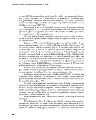 Ministério da Saúde / Organização Pan-Americana da Saúde
84
recursos da União para estados e municípios e dos estados para seus municípios vigo-
ram as regras expressas no art. 35 da Lei 8.080/90. As suas diretrizes são claras e apon-
tam quais são os critérios que devem ser levados em conta no tocante à distribuição
dos recursos da União para os estados e municípios enquanto lei complementar não for
editada, nos termos da EC 29/2000.
Isso posto, vê-se que os planos de saúde e seu orçamento devem estar conformes
ao PPA e integrados na LOA. Se, na saúde, se entender necessário estabelecer diretrizes
para orientação do seu orçamento, elas deverão estar previstas na LDO ou, pelo menos,
ser compatíveis com as diretrizes ali previstas.
Não basta o plano de saúde propor esta ou aquela meta sem previsão na lei orça-
mentária. Também o plano de saúde não pode passar ao largo daquilo que foi previsto
no Plano Plurianual.
Enquanto no PPA as metas são desagregadas para cada exercício, no plano de saú-
de as metas são agregadas para o período (este idêntico ao do PPA). Hoje, temos o PPA
do Governo Federal e o Plano Nacional de Saúde – Um pacto pela saúde no Brasil para
o período 2004-2007. As metas de um e de outro instrumento, portanto, não podem ser
simplesmente transpostas de um para outro instrumento. O PNS vigente, aprovado pelo
Conselho Nacional de Saúde em agosto de 2004 e publicado no Diário Oficial da União
em dezembro subsequente, teve como bases prioritárias de sua elaboração o PPA e os
relatórios da 12ª Conferência Nacional de Saúde, realizada no final de 2003. Consideran-
do as bases de organização e funcionamento do PlanejaSUS, o processo de formulação
do PNS para o período de 2008-2011 deverá ser iniciado no começo de 2007, de modo
a balizar a elaboração e a finalização do PPA (em agosto).
Por outro lado, considerando que na saúde os recursos financeiros nos municí-
pios e estados resultam da conjugação de recursos próprios e de transferências intergo-
vernamentais, deve-se, também, observar o planejamento um do outro.
Lembramos, ainda, o disposto no art. 12 da Lei 10.933 (BRASIL, 2004a), que trata
dos pactos de concertamento – facultando-se ao Poder Executivo Federal estabelecer
pactos com estados, municípios e DF, definindo atribuições e responsabilidades das par-
tes com vistas à execução do PPA.
Na saúde, essa faculdade está reproduzida no pacto da saúde – instrumento de
definição de responsabilidades entre os gestores da saúde municipal, estadual e federal,
visando à execução de planos locais, regionais e estaduais na área da saúde, compatibili-
zando-se metas nacionais, estaduais e municipais. O planejamento, em sua organização
sistêmica – expressa no PlanejaSUS –, é instrumento fundamental para esse concerta-
mento entre as esferas de gestão do SUS.
São essas as referências para a elaboração do plano de saúde nacional, estadual e
municipal.
Mas, não podemos deixar de esclarecer que a União, na área da saúde, tem com-
petência para legislar sobre normas gerais, ou seja, normas principiológicas, de diretri-
zes. Qualquer regulamento que venha a ser editado pelo Ministério da Saúde não poderá
ultrapassar a barreira das regras gerais, competindo aos Estados, no âmbito de sua com-
 