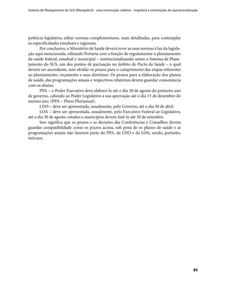 Sistema de Planejamento do SUS (PlanejaSUS): uma construção coletiva – trajetória e orientações de operacionalização
85
petência legislativa, editar normas complementares, mais detalhadas, para contemplar
as especificidades estaduais e regionais.
Por conclusivo, o Ministério da Saúde deverá rever as suas normas à luz da legisla-
ção aqui mencionada, editando Portaria com a função de regulamentar o planejamento
da saúde federal, estadual e municipal – institucionalizando assim o Sistema de Plane-
jamento do SUS, um dos pontos de pactuação no âmbito do Pacto da Saúde – o qual
deverá ser ascendente, sem olvidar os prazos para o cumprimento das etapas referentes
ao planejamento, orçamento e suas diretrizes. Os prazos para a elaboração dos planos
de saúde, das programações anuais e respectivos relatórios devem guardar consonância
com os abaixo.
PPA – o Poder Executivo deve elaborá-lo até o dia 30 de agosto do primeiro ano
de governo, cabendo ao Poder Legislativo a sua aprovação até o dia 15 de dezembro do
mesmo ano. (PPA – Plano Plurianual).
LDO – deve ser apresentada, anualmente, pelo Governo, até o dia 30 de abril.
LOA – deve ser apresentada, anualmente, pelo Executivo Federal ao Legislativo,
até o dia 30 de agosto; estados e municípios devem fazê-lo até 30 de setembro.
Isso significa que os prazos e as decisões das Conferências e Conselhos devem
guardar compatibilidade como os prazos acima, sob pena de os planos de saúde e as
programações anuais não fazerem parte do PPA, da LDO e da LOA, sendo, portanto,
inócuos.
 