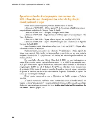 Ministério da Saúde / Organização Pan-Americana da Saúde
86
Apontamento das inadequações das normas doApontamento das inadequações das normas do
SUS referentes ao planejamento, à luz da legislaçãoSUS referentes ao planejamento, à luz da legislação
constitucional e legalconstitucional e legal
Foram analisadas as seguintes portarias do Ministério da Saúde:
1. Portaria nº 1.097/2006 – Define que a PPI da Assistência à Saúde seja um pro-
cesso instituído no âmbito do Sistema Único de Saúde.
2. Portaria nº 399/2006 – Divulga o Pacto pela Saúde 2006.
3. Portaria nº 699/2006 – Regulamenta as diretrizes operacionais dos Pactos pela
Vida e de Gestão.
4. Portaria nº 393/2001 – Dispõe sobre a Agenda Nacional da Saúde 2001.
5. Portaria nº 548/2001 – Dispõe sobre Orientações para a elaboração da Agenda
Nacional da Saúde 2001.
Além dessas portarias, foi analisado o Decreto nº 1.651, de 28/9/95 – Dispõe sobre
o Sistema Nacional de Auditoria.
Preliminarmente, destacamos que a Portaria 393/2001 dispõe sobre a Agenda da
Saúde para o ano de 2001, tendo, portanto, perdido o seu efeito, por ser uma portaria
temporal. Desse modo, fica prejudicada a sua análise por não mais produzir efeitos no
mundo jurídico.
Por outro lado, a Portaria 548, de 12 de abril de 2001, por suas inadequações, a
maior delas por não manter compatibilidade com a Lei n. 8.080/90, em especial o art.
36, o qual dispõe sobre o plano de saúde e o toma como a base de todas as atividades e
programações do SUS e o art. 4º da Lei n. 8.142/90, que estabelece como instrumentos
de gestão do SUS o fundo de saúde, o conselho de saúde, o plano de saúde e o relatório
de gestão. A Portaria 548 cria novos instrumentos de gestão, dentre eles, a Agenda da
Saúde que não tem previsão legal.
Desse modo, recomenda-se que o Ministério da Saúde revogue a Portaria
548/2001.
As demais Portarias e o Decreto acima identificado foram analisados apenas no
tocante ao tema “planejamento”, e os comentários (sublinhados) foram colocados logo
abaixo do texto analisado, constante do item Análise das Portarias Ministeriais e do
Decreto nº 1.651/95, página 133.
 