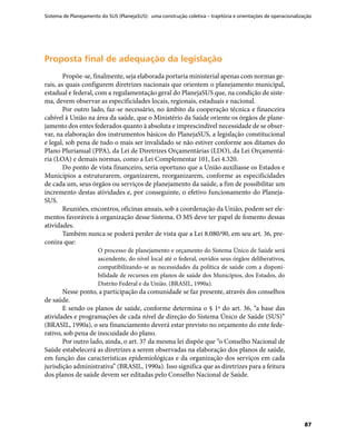 Sistema de Planejamento do SUS (PlanejaSUS): uma construção coletiva – trajetória e orientações de operacionalização
87
Proposta final de adequação da legislaçãoProposta final de adequação da legislação
Propõe-se, finalmente, seja elaborada portaria ministerial apenas com normas ge-
rais, as quais configurem diretrizes nacionais que orientem o planejamento municipal,
estadual e federal, com a regulamentação geral do PlanejaSUS que, na condição de siste-
ma, devem observar as especificidades locais, regionais, estaduais e nacional.
Por outro lado, faz-se necessário, no âmbito da cooperação técnica e financeira
cabível à União na área da saúde, que o Ministério da Saúde oriente os órgãos de plane-
jamento dos entes federados quanto à absoluta e imprescindível necessidade de se obser-
var, na elaboração dos instrumentos básicos do PlanejaSUS, a legislação constitucional
e legal, sob pena de tudo o mais ser invalidado se não estiver conforme aos ditames do
Plano Plurianual (PPA), da Lei de Diretrizes Orçamentárias (LDO), da Lei Orçamentá-
ria (LOA) e demais normas, como a Lei Complementar 101, Lei 4.320.
Do ponto de vista financeiro, seria oportuno que a União auxiliasse os Estados e
Municípios a estruturarem, organizarem, reorganizarem, conforme as especificidades
de cada um, seus órgãos ou serviços de planejamento da saúde, a fim de possibilitar um
incremento destas atividades e, por conseguinte, o efetivo funcionamento do Planeja-
SUS.
Reuniões, encontros, oficinas anuais, sob a coordenação da União, podem ser ele-
mentos favoráveis à organização desse Sistema. O MS deve ter papel de fomento dessas
atividades.
Também nunca se poderá perder de vista que a Lei 8.080/90, em seu art. 36, pre-
coniza que:
O processo de planejamento e orçamento do Sistema Único de Saúde será
ascendente, do nível local até o federal, ouvidos seus órgãos deliberativos,
compatibilizando-se as necessidades da política de saúde com a disponi-
bilidade de recursos em planos de saúde dos Municípios, dos Estados, do
Distrito Federal e da União. (BRASIL, 1990a).
Nesse ponto, a participação da comunidade se faz presente, através dos conselhos
de saúde.
E sendo os planos de saúde, conforme determina o § 1º do art. 36, “a base das
atividades e programações de cada nível de direção do Sistema Único de Saúde (SUS)”
(BRASIL, 1990a), o seu financiamento deverá estar previsto no orçamento do ente fede-
rativo, sob pena de inocuidade do plano.
Por outro lado, ainda, o art. 37 da mesma lei dispõe que “o Conselho Nacional de
Saúde estabelecerá as diretrizes a serem observadas na elaboração dos planos de saúde,
em função das características epidemiológicas e da organização dos serviços em cada
jurisdição administrativa” (BRASIL, 1990a). Isso significa que as diretrizes para a feitura
dos planos de saúde devem ser editadas pelo Conselho Nacional de Saúde.
 