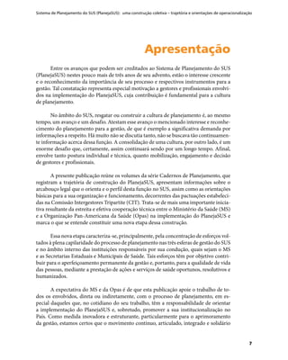 Sistema de Planejamento do SUS (PlanejaSUS): uma construção coletiva – trajetória e orientações de operacionalização
7
ApresentaçãoApresentação
Entre os avanços que podem ser creditados ao Sistema de Planejamento do SUS
(PlanejaSUS) nestes pouco mais de três anos de seu advento, estão o interesse crescente
e o reconhecimento da importância de seu processo e respectivos instrumentos para a
gestão. Tal constatação representa especial motivação a gestores e profissionais envolvi-
dos na implementação do PlanejaSUS, cuja contribuição é fundamental para a cultura
de planejamento.
No âmbito do SUS, resgatar ou construir a cultura de planejamento é, ao mesmo
tempo, um avanço e um desafio. Atestam esse avanço o mencionado interesse e reconhe-
cimento do planejamento para a gestão, de que é exemplo a significativa demanda por
informações a respeito. Há muito não se discutia tanto, não se buscava tão continuamen-
te informação acerca dessa função. A consolidação de uma cultura, por outro lado, é um
enorme desafio que, certamente, assim continuará sendo por um longo tempo. Afinal,
envolve tanto postura individual e técnica, quanto mobilização, engajamento e decisão
de gestores e profissionais.
A presente publicação reúne os volumes da série Cadernos de Planejamento, que
registram a trajetória de construção do PlanejaSUS, apresentam informações sobre o
arcabouço legal que o orienta e o perfil desta função no SUS, assim como as orientações
básicas para a sua organização e funcionamento, decorrentes das pactuações estabeleci-
das na Comissão Intergestores Tripartite (CIT). Trata-se de mais uma importante inicia-
tiva resultante da estreita e efetiva cooperação técnica entre o Ministério da Saúde (MS)
e a Organização Pan-Americana da Saúde (Opas) na implementação do PlanejaSUS e
marca o que se entende constituir uma nova etapa dessa construção.
Essa nova etapa caracteriza-se, principalmente, pela concentração de esforços vol-
tados à plena capilaridade do processo de planejamento nas três esferas de gestão do SUS
e no âmbito interno das instituições responsáveis por sua condução, quais sejam o MS
e as Secretarias Estaduais e Municipais de Saúde. Tais esforços têm por objetivo contri-
buir para o aperfeiçoamento permanente da gestão e, portanto, para a qualidade de vida
das pessoas, mediante a prestação de ações e serviços de saúde oportunos, resolutivos e
humanizados.
A expectativa do MS e da Opas é de que esta publicação apoie o trabalho de to-
dos os envolvidos, direta ou indiretamente, com o processo de planejamento, em es-
pecial daqueles que, no cotidiano do seu trabalho, têm a responsabilidade de orientar
a implementação do PlanejaSUS e, sobretudo, promover a sua institucionalização no
País. Como medida inovadora e estruturante, particularmente para o aprimoramento
da gestão, estamos certos que o movimento contínuo, articulado, integrado e solidário
 