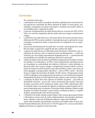 Ministério da Saúde / Organização Pan-Americana da Saúde
88
ConclusõesConclusões
Por conclusivo temos que:
1.	 o planejamento da saúde é ascendente, devendo o planejamento nacional prever,
em especial por intermédio do Plano Nacional de Saúde, as metas gerais, con-
solidadas, consagradas nos planos municipais e estaduais, para poder refletir as
necessidades locais e regionais da saúde;
2.	 o processo de planejamento da saúde deverá observar os prazos dos PPA, LDO e
LOA e ser com eles compatíveis; deverá, ainda, observar as regras constitucionais
e legais;
3.	 a conferência da saúde deverá ser convocada dentro dos prazos previstos para a
elaboração do PPA nacional, estadual e municipal para que se aproveitem as suas
conclusões nos planos de saúde, os quais deverão ser compatíveis com os respec-
tivos PPAs;
4.	 no processo de planejamento da saúde deve-se incluir a participação dos conse-
lhos de saúde, os quais têm o papel de discutir a política de saúde;
5.	 os planos de saúde devem ser elaborados pelas Secretarias e Ministério, cuja co-
ordenação do processo cabe às respectivas áreas de planejamento – e onde não
existirem, por uma equipe especialmente designada para tal –, e posteriormente
encaminhados aos conselhos de saúde para discussão e aprovação;
6.	 o plano de saúde é a base de todas as atividades e programações da saúde na União,
nos Estados e nos Municípios. As PPIs e outras programações específicas devem
ser formuladas na conformidade dos objetivos, diretrizes e metas definidas no
plano de saúde, uma vez que o integra .A programação anual em saúde é o instru-
mento da respectiva esfera de governo que operacionaliza o plano e que reúne, de
forma agregada, as programações específicas – como as PPIs e outras – das áreas
técnicas e órgãos das Secretarias de Saúde e do MS. Assim, a Programação Anual,
as PPIs ou qualquer outra programação não podem ser um instrumento de gestão
independente do plano ou mais importante que o plano ou que minimize o plano;
7.	 a avaliação do plano deve estar expressa no relatório de gestão -- que pode ser
desdobrado em partes – por ser ele o único instrumento que analisa a execução
do plano, nos termos da lei. O plano de saúde, como o PPA, é plurianual e deve
ser avaliado, findo o seu período de vigência; os relatórios anuais de gestão são in-
sumos importantes para a avaliação; o Pacto pela Saúde estabelece relatório anual
de gestão. O relatório de gestão, o qual contém a avaliação do plano, é o espelho
do plano, demonstrando como ele foi executado.
8.	 o Ministério da Saúde somente poderá dispor sobre normas gerais para Estados
e Municípios; normas estas de cunho uniformizadores, de princípios, diretrizes,
bases, cabendo a cada ente da federação elaborar a regra mais detalhada.
Assim, pela sistemática aqui adotada, as portarias sob análise estão no item Aná-
lise das Portarias Ministeriais e do Decreto nº 1.651/95, página 133, e com os comentários
julgados pertinentes em seguida ao texto apreciado.
 