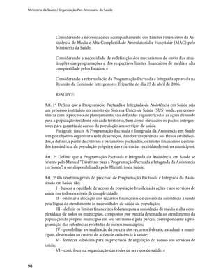 Ministério da Saúde / Organização Pan-Americana da Saúde
90
Considerando a necessidade de acompanhamento dos Limites Financeiros da As-
sistência de Média e Alta Complexidade Ambulatorial e Hospitalar (MAC) pelo
Ministério da Saúde;
Considerando a necessidade de redefinição dos mecanismos de envio das atua-
lizações das programações e dos respectivos limites financeiros de média e alta
complexidade pelos Estados; e
Considerando a reformulação da Programação Pactuada e Integrada aprovada na
Reunião da Comissão Intergestores Tripartite do dia 27 de abril de 2006,
RESOLVE:
Art. 1º Definir que a Programação Pactuada e Integrada da Assistência em Saúde seja
um processo instituído no âmbito do Sistema Único de Saúde (SUS) onde, em conso-
nância com o processo de planejamento, são definidas e quantificadas as ações de saúde
para a população residente em cada território, bem como efetuados os pactos interges-
tores para garantia de acesso da população aos serviços de saúde.
Parágrafo único. A Programação Pactuada e Integrada da Assistência em Saúde
tem por objetivo organizar a rede de serviços, dando transparência aos fluxos estabeleci-
dos, e definir, a partir de critérios e parâmetros pactuados, os limites financeiros destina-
dos à assistência da população própria e das referências recebidas de outros municípios.
Art. 2º Definir que a Programação Pactuada e Integrada da Assistência em Saúde se
oriente pelo Manual “Diretrizes para a Programação Pactuada e Integrada da Assistência
em Saúde”, a ser disponibilizado pelo Ministério da Saúde.
Art. 3º Os objetivos gerais do processo de Programação Pactuada e Integrada da Assis-
tência em Saúde são:
I - buscar a equidade de acesso da população brasileira às ações e aos serviços de
saúde em todos os níveis de complexidade;
II - orientar a alocação dos recursos financeiros de custeio da assistência à saúde
pela lógica de atendimento às necessidades de saúde da população;
III - definir os limites financeiros federais para a assistência de média e alta com-
plexidade de todos os municípios, compostos por parcela destinada ao atendimento da
população do próprio município em seu território e pela parcela correspondente à pro-
gramação das referências recebidas de outros municípios;
IV - possibilitar a visualização da parcela dos recursos federais, estaduais e muni-
cipais, destinados ao custeio de ações de assistência à saúde;
V - fornecer subsídios para os processos de regulação do acesso aos serviços de
saúde;
VI - contribuir na organização das redes de serviços de saúde; e
 