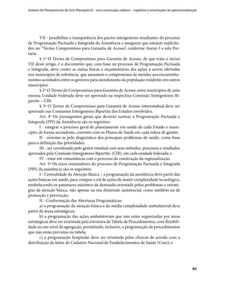 Sistema de Planejamento do SUS (PlanejaSUS): uma construção coletiva – trajetória e orientações de operacionalização
91
VII - possibilitar a transparência dos pactos intergestores resultantes do processo
de Programação Pactuada e Integrada da Assistência e assegurar que estejam explicita-
dos no “Termo Compromisso para Garantia de Acesso”, conforme Anexo I a esta Por-
taria.
§ 1º O Termo de Compromisso para Garantia de Acesso, de que trata o inciso
VII deste artigo, é o documento que, com base no processo de Programação Pactuada
e Integrada, deve conter as metas físicas e orçamentárias das ações a serem ofertadas
nos municípios de referência, que assumem o compromisso de atender aos encaminha-
mentos acordados entre os gestores para atendimento da população residente em outros
municípios.
§ 2º O Termo de Compromisso para Garantia de Acesso entre municípios de uma
mesma Unidade Federada deve ser aprovado na respectiva Comissão Intergestores Bi-
partite – CIB.
§ 3º O Termo de Compromisso para Garantia de Acesso interestadual deve ser
aprovado nas Comissões Intergestores Bipartite dos Estados envolvidos.
Art. 4º Os pressupostos gerais que deverão nortear a Programação Pactuada e
Integrada (PPI) da Assistência são os seguintes:
I - integrar o processo geral de planejamento em saúde de cada Estado e muni-
cípio, de forma ascendente, coerente com os Planos de Saúde em cada esfera de gestão;
II - orientar-se pelo diagnóstico dos principais problemas de saúde, como base
para a definição das prioridades;
III - ser coordenado pelo gestor estadual com seus métodos, processos e resultados
aprovados pela Comissão Intergestores Bipartite. (CIB), em cada unidade federada; e
IV - estar em consonância com o processo de construção da regionalização.
Art. 5º Os eixos orientadores do processo de Programação Pactuada e Integrada
(PPI) da assistência são os seguintes:
I - Centralidade da Atenção Básica – a programação da assistência deve partir das
ações básicas em saúde, para compor o rol de ações de maior complexidade tecnológica,
estabelecendo os patamares mínimos de demanda orientada pelos problemas e estraté-
gias da atenção básica, não apenas na sua dimensão assistencial, como também na de
promoção e prevenção;
II - Conformação das Aberturas Programáticas:
a) a programação da atenção básica e da média complexidade ambulatorial deve
partir de áreas estratégicas;
b) a programação das ações ambulatoriais que não estão organizadas por áreas
estratégicas deve ser orientada pela estrutura da Tabela de Procedimentos, com flexibili-
dade no seu nível de agregação, permitindo, inclusive, a programação de procedimentos
que não estão previstos na tabela;
c) a programação hospitalar deve ser orientada pelas clínicas de acordo com a
distribuição de leitos do Cadastro Nacional de Estabelecimentos de Saúde (Cnes); e
 