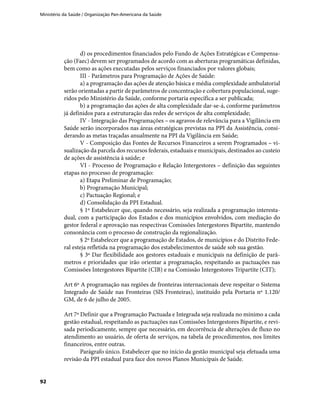 Ministério da Saúde / Organização Pan-Americana da Saúde
92
d) os procedimentos financiados pelo Fundo de Ações Estratégicas e Compensa-
ção (Faec) devem ser programados de acordo com as aberturas programáticas definidas,
bem como as ações executadas pelos serviços financiados por valores globais;
III - Parâmetros para Programação de Ações de Saúde:
a) a programação das ações de atenção básica e média complexidade ambulatorial
serão orientadas a partir de parâmetros de concentração e cobertura populacional, suge-
ridos pelo Ministério da Saúde, conforme portaria específica a ser publicada;
b) a programação das ações de alta complexidade dar-se-á, conforme parâmetros
já definidos para a estruturação das redes de serviços de alta complexidade;
IV - Integração das Programações – os agravos de relevância para a Vigilância em
Saúde serão incorporados nas áreas estratégicas previstas na PPI da Assistência, consi-
derando as metas traçadas anualmente na PPI da Vigilância em Saúde;
V - Composição das Fontes de Recursos Financeiros a serem Programados – vi-
sualização da parcela dos recursos federais, estaduais e municipais, destinados ao custeio
de ações de assistência à saúde; e
VI - Processo de Programação e Relação Intergestores – definição das seguintes
etapas no processo de programação:
a) Etapa Preliminar de Programação;
b) Programação Municipal;
c) Pactuação Regional; e
d) Consolidação da PPI Estadual.
§ 1º Estabelecer que, quando necessário, seja realizada a programação interesta-
dual, com a participação dos Estados e dos municípios envolvidos, com mediação do
gestor federal e aprovação nas respectivas Comissões Intergestores Bipartite, mantendo
consonância com o processo de construção da regionalização.
§ 2º Estabelecer que a programação de Estados, de municípios e do Distrito Fede-
ral esteja refletida na programação dos estabelecimentos de saúde sob sua gestão.
§ 3º Dar flexibilidade aos gestores estaduais e municipais na definição de parâ-
metros e prioridades que irão orientar a programação, respeitando as pactuações nas
Comissões Intergestores Bipartite (CIB) e na Comissão Intergestores Tripartite (CIT);
Art 6º A programação nas regiões de fronteiras internacionais deve respeitar o Sistema
Integrado de Saúde nas Fronteiras (SIS Fronteiras), instituído pela Portaria nº 1.120/
GM, de 6 de julho de 2005.
Art 7º Definir que a Programação Pactuada e Integrada seja realizada no mínimo a cada
gestão estadual, respeitando as pactuações nas Comissões Intergestores Bipartite, e revi-
sada periodicamente, sempre que necessário, em decorrência de alterações de fluxo no
atendimento ao usuário, de oferta de serviços, na tabela de procedimentos, nos limites
financeiros, entre outras.
Parágrafo único. Estabelecer que no início da gestão municipal seja efetuada uma
revisão da PPI estadual para face dos novos Planos Municipais de Saúde.
 