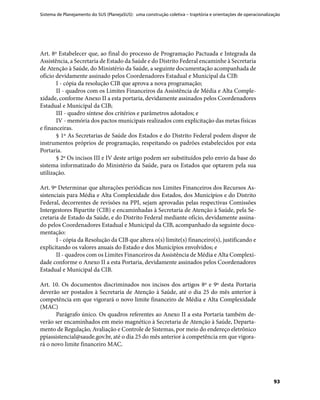 Sistema de Planejamento do SUS (PlanejaSUS): uma construção coletiva – trajetória e orientações de operacionalização
93
Art. 8º Estabelecer que, ao final do processo de Programação Pactuada e Integrada da
Assistência, a Secretaria de Estado da Saúde e do Distrito Federal encaminhe à Secretaria
de Atenção à Saúde, do Ministério da Saúde, a seguinte documentação acompanhada de
ofício devidamente assinado pelos Coordenadores Estadual e Municipal da CIB:
I - cópia da resolução CIB que aprova a nova programação;
II - quadros com os Limites Financeiros da Assistência de Média e Alta Comple-
xidade, conforme Anexo II a esta portaria, devidamente assinados pelos Coordenadores
Estadual e Municipal da CIB;
III - quadro síntese dos critérios e parâmetros adotados; e
IV - memória dos pactos municipais realizados com explicitação das metas físicas
e financeiras.
§ 1º As Secretarias de Saúde dos Estados e do Distrito Federal podem dispor de
instrumentos próprios de programação, respeitando os padrões estabelecidos por esta
Portaria.
§ 2º Os incisos III e IV deste artigo podem ser substituídos pelo envio da base do
sistema informatizado do Ministério da Saúde, para os Estados que optarem pela sua
utilização.
Art. 9º Determinar que alterações periódicas nos Limites Financeiros dos Recursos As-
sistenciais para Média e Alta Complexidade dos Estados, dos Municípios e do Distrito
Federal, decorrentes de revisões na PPI, sejam aprovadas pelas respectivas Comissões
Intergestores Bipartite (CIB) e encaminhadas à Secretaria de Atenção à Saúde, pela Se-
cretaria de Estado da Saúde, e do Distrito Federal mediante ofício, devidamente assina-
do pelos Coordenadores Estadual e Municipal da CIB, acompanhado da seguinte docu-
mentação:
I - cópia da Resolução da CIB que altera o(s) limite(s) financeiro(s), justificando e
explicitando os valores anuais do Estado e dos Municípios envolvidos; e
II - quadros com os Limites Financeiros da Assistência de Média e Alta Complexi-
dade conforme o Anexo II a esta Portaria, devidamente assinados pelos Coordenadores
Estadual e Municipal da CIB.
Art. 10. Os documentos discriminados nos incisos dos artigos 8º e 9º desta Portaria
deverão ser postados à Secretaria de Atenção à Saúde, até o dia 25 do mês anterior à
competência em que vigorará o novo limite financeiro de Média e Alta Complexidade
(MAC)
Parágrafo único. Os quadros referentes ao Anexo II a esta Portaria também de-
verão ser encaminhados em meio magnético à Secretaria de Atenção à Saúde, Departa-
mento de Regulação, Avaliação e Controle de Sistemas, por meio do endereço eletrônico
ppiassistencial@saude.gov.br, até o dia 25 do mês anterior à competência em que vigora-
rá o novo limite financeiro MAC.
 