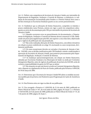 Ministério da Saúde / Organização Pan-Americana da Saúde
94
Art. 11. Definir com competência da Secretaria de Atenção à Saúde, por intermédio do
Departamento de Regulação, Avaliação e Controle de Sistemas, a conferência e a vali-
dação da documentação encaminhada pelos Estados e o Distrito Federal, bem como a
devida orientação às Secretarias Estaduais quanto ao seu correto preenchimento.
Art. 12. Estabelecer que as alterações de limites financeiros, cumpridos os trâmites e
prazos estabelecidos nesta Portaria, entrem em vigor a partir da competência subse-
quente ao envio da documentação pela CIB, por intermédio de portaria da Secretaria de
Atenção à Saúde.
§ 1º Quando ocorrerem erros no preenchimento da documentação, o Departa-
mento de Regulação, Avaliação e Controle de Sistemas deverá comunicar à CIB, viabili-
zando um prazo para regularização pela SES, não superior a cinco dias úteis, objetivando
que a vigência da publicação não seja prejudicada.
§ 2º Não serão realizadas alterações de limites financeiros, com efeitos retroativos
em relação ao prazo estabelecido no artigo 10, excetuando os casos excepcionais, devi-
damente justificados.
§ 3º Os casos excepcionais deverão ser enviados à Secretaria de Atenção à Saú-
de - SAS/MS, com as devidas justificativas pela CIB Estadual e estarão condicionados à
aprovação do Secretário de Atenção à Saúde, para posterior processamento pelo Depar-
tamento de Regulação, Avaliação e Controle de Sistemas.
§ 4º As mudanças operacionais/gerenciais, em relação aos limites financeiros,
adotadas por Secretarias Estaduais e/ou Municipais de Saúde ou ainda por Comissões
Intergestores Bipartite, antes da vigência da publicação de portaria da SAS/MS, serão de
exclusiva responsabilidade do gestor do SUS que as adotar.
§ 5º Nas situações em que não houver acordo na Comissão Intergestores Bipartite,
vale o disposto no regulamento do Pacto de Gestão, publicado pela Portaria nº 699/GM,
de 30 de março de 2006.
Art. 13. Determinar que à Secretaria de Atenção à Saúde/MS adote as medidas necessá-
rias à publicação de portaria com Parâmetros para Programação de Ações de Assistência
à Saúde.
Art. 14. Esta Portaria entra em vigor na data de sua publicação.
Art. 15. Fica revogada a Portaria nº 1.020/GM, de 31 de maio de 2002, publicada no
Diário Oficial da União nº 107, de 6 de junho de 2002, página 39, Seção 1, e a Portaria
nº 04/SAS/MS, de 6 de janeiro de 2000, publicada no Diário Oficial da União nº 5-E, de
7 de janeiro de 2000, página 20, Seção 1.
José Agenor Álvares da Silva
 