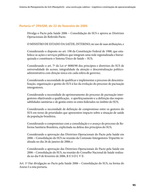 Sistema de Planejamento do SUS (PlanejaSUS): uma construção coletiva – trajetória e orientações de operacionalização
95
Portaria nº 399/GM, de 22 de fevereiro de 2006Portaria nº 399/GM, de 22 de fevereiro de 2006
Divulga o Pacto pela Saúde 2006 – Consolidação do SUS e aprova as Diretrizes
Operacionais do Referido Pacto.
O MINISTRO DE ESTADO DA SAÚDE, INTERINO, no uso de suas atribuições, e
Considerando o disposto no art. 198 da Constituição Federal de 1988, que esta-
belece as ações e serviços públicos que integram uma rede regionalizada e hierar-
quizada e constituem o Sistema Único de Saúde – SUS;
Considerando o art. 7º da Lei nº 8080/90 dos princípios e diretrizes do SUS de
universalidade do acesso, integralidade da atenção e descentralização político-
administrativa com direção única em cada esfera de governo;
Considerando a necessidade de qualificar e implementar o processo de descentra-
lização, organização e gestão do SUS à luz da evolução do processo de pactuação
intergestores;
Considerando a necessidade do aprimoramento do processo de pactuação inter-
gestores objetivando a qualificação, o aperfeiçoamento e a definição das respon-
sabilidades sanitárias e de gestão entre os entes federados no âmbito do SUS;
Considerando a necessidade de definição de compromisso entre os gestores do
SUS em torno de prioridades que apresentem impacto sobre a situação de saúde
da população brasileira;
Considerando o compromisso com a consolidação e o avanço do processo de Re-
forma Sanitária Brasileira, explicitada na defesa dos princípios do SUS;
Considerando a aprovação das Diretrizes Operacionais do Pacto pela Saúde em
2006 – Consolidação do SUS na reunião da Comissão Intergestores Tripartite re-
alizada no dia 26 de janeiro de 2006; e
Considerando a aprovação das Diretrizes Operacionais do Pacto pela Saúde em
2006 – Consolidação do SUS, na reunião do Conselho Nacional de Saúde realiza-
da no dia 9 de fevereiro de 2006, R E S O L V E:
Art. 1º Dar divulgação ao Pacto pela Saúde 2006 – Consolidação do SUS, na forma do
Anexo I a esta portaria.
 