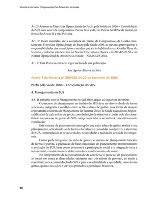 Ministério da Saúde / Organização Pan-Americana da Saúde
96
Art 2º Aprovar as Diretrizes Operacionais do Pacto pela Saúde em 2006 – Consolidação
do SUS com seus três componentes: Pactos Pela Vida, em Defesa do SUS e de Gestão, na
forma do Anexo II a esta Portaria.
Art. 3º Ficam mantidas, até a assinatura do Termo de Compromisso de Gestão cons-
tante nas Diretrizes Operacionais do Pacto pela Saúde 2006, as mesmas prerrogativas e
responsabilidades dos municípios e estados que estão habilitados em Gestão Plena do
Sistema, conforme estabelecido na Norma Operacional Básica – NOB SUS 01/96 e na
Norma Operacional da Assistência à Saúde – NOAS SUS 2002.
Art. 4º Esta Portaria entra em vigor na data de sua publicação.
José Agenor Álvares da Silva
Anexo 1 da Portaria nº 399/GM, de 22 de fevereiro de 2006.Anexo 1 da Portaria nº 399/GM, de 22 de fevereiro de 2006.
Pacto pela Saúde 2006 – Consolidação do SUS
4. Planejamento no SUS
4.1. O trabalho com o Planejamento no SUS deve seguir as seguintes diretrizes
O processo de planejamento no âmbito do SUS deve ser desenvolvido de forma
articulada, integrada e solidária entre as três esferas de gestão. Essa forma de atuação
representará o Sistema de Planejamento do Sistema Único de Saúde baseado nas respon-
sabilidades de cada esfera de gestão, com definição de objetivos e conferindo direciona-
lidade ao processo de gestão do SUS, compreendendo nesse sistema o monitoramento
e avaliação.
Este sistema de planejamento pressupõe que cada esfera de gestão realize o seu
planejamento, articulando-se de forma a fortalecer e consolidar os objetivos e diretrizes
do SUS, contemplando as peculiaridades, necessidades e realidades de saúde locorregio-
nais.
Como parte integrante do ciclo de gestão, o sistema de planejamento buscará,
de forma tripartite, a pactuação de bases funcionais do planejamento, monitoramento
e avaliação do SUS, bem como promoverá a participação social e a integração intra e
intersetorial, considerando os determinantes e condicionantes de saúde.
No cumprimento da responsabilidade de coordenar o processo de planejamento
se levará em conta as diversidades existentes nas três esferas de governo, de modo a
contribuir para a consolidação do SUS e para a resolubilidade e qualidade, tanto da sua
gestão, quanto das ações e serviços prestados à população brasileira.
 