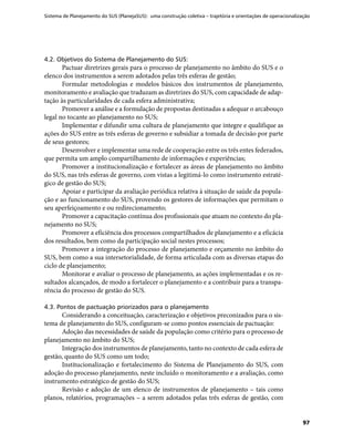 Sistema de Planejamento do SUS (PlanejaSUS): uma construção coletiva – trajetória e orientações de operacionalização
97
4.2. Objetivos do Sistema de Planejamento do SUS:
Pactuar diretrizes gerais para o processo de planejamento no âmbito do SUS e o
elenco dos instrumentos a serem adotados pelas três esferas de gestão;
Formular metodologias e modelos básicos dos instrumentos de planejamento,
monitoramento e avaliação que traduzam as diretrizes do SUS, com capacidade de adap-
tação às particularidades de cada esfera administrativa;
Promover a análise e a formulação de propostas destinadas a adequar o arcabouço
legal no tocante ao planejamento no SUS;
Implementar e difundir uma cultura de planejamento que integre e qualifique as
ações do SUS entre as três esferas de governo e subsidiar a tomada de decisão por parte
de seus gestores;
Desenvolver e implementar uma rede de cooperação entre os três entes federados,
que permita um amplo compartilhamento de informações e experiências;
Promover a institucionalização e fortalecer as áreas de planejamento no âmbito
do SUS, nas três esferas de governo, com vistas a legitimá-lo como instrumento estraté-
gico de gestão do SUS;
Apoiar e participar da avaliação periódica relativa à situação de saúde da popula-
ção e ao funcionamento do SUS, provendo os gestores de informações que permitam o
seu aperfeiçoamento e ou redirecionamento;
Promover a capacitação contínua dos profissionais que atuam no contexto do pla-
nejamento no SUS;
Promover a eficiência dos processos compartilhados de planejamento e a eficácia
dos resultados, bem como da participação social nestes processos;
Promover a integração do processo de planejamento e orçamento no âmbito do
SUS, bem como a sua intersetorialidade, de forma articulada com as diversas etapas do
ciclo de planejamento;
Monitorar e avaliar o processo de planejamento, as ações implementadas e os re-
sultados alcançados, de modo a fortalecer o planejamento e a contribuir para a transpa-
rência do processo de gestão do SUS.
4.3. Pontos de pactuação priorizados para o planejamento
Considerando a conceituação, caracterização e objetivos preconizados para o sis-
tema de planejamento do SUS, configuram-se como pontos essenciais de pactuação:
Adoção das necessidades de saúde da população como critério para o processo de
planejamento no âmbito do SUS;
Integração dos instrumentos de planejamento, tanto no contexto de cada esfera de
gestão, quanto do SUS como um todo;
Institucionalização e fortalecimento do Sistema de Planejamento do SUS, com
adoção do processo planejamento, neste incluído o monitoramento e a avaliação, como
instrumento estratégico de gestão do SUS;
Revisão e adoção de um elenco de instrumentos de planejamento – tais como
planos, relatórios, programações – a serem adotados pelas três esferas de gestão, com
 