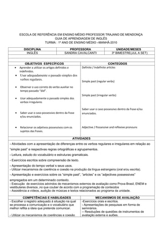 ESCOLA DE REFERÊNCIA EM ENSINO MÉDIO PROFESSOR TRAJANO DE MENDONÇA
                           GUIA DE APRENDIAGEM DE INGLÊS
                      TURMA : 1º ANO DE ENSINO MÉDIO –MANHÃ-2010

           DISCIPLINA                            PROFESSORA                           UNIDADE/MESES
             INGLÊS                           SANDRA CAVALCANTI                    3º BIMESTRE(JUL A SET)


            OBJETIVOS ESPECÍFICOS                                                CONTEÚDOS
   •    Aprender a utilizar os artigos definidos e        Definite / Indefinite articles
        indefinidos.
    •   Usar adequadamente o passado simples dos
        verbos regulares.
                                                          Simple past (regular verbs)
    •   Observar o uso correto do verbo auxiliar no
        tempo passado “did”.
                                                          Simple past (irregular verbs)
    •   Usar adequadamente o passado simples dos
        verbos irregulares

                                                          Saber usar o caso possessivo dentro da frase e/ou
    •   Saber usar o caso possessivo dentro da frase      enunciados.
        e/ou enunciados.


    •   Relacionar os adjetivos possessivos com os        Adjective / Possessive and reflexive pronouns
        sujeitos das frases.

                                                     ATIVIDADES
- Atividades com a apresentação de diferenças entre os verbos regulares e irregulares em relação ao
“simple past” e respectivas regras ortográficas e agrupamentos.
- Leitura, estudo do vocabulário e estruturas gramaticais.
- Exercícios escritos sobre compreensão de texto.
- Apresentação do tempo verbal s seus usos.
- Utilizar mecanismos de coerência e coesão na produção da língua estrangeira (oral e/ou escrita).
- Apresentação e exercícios sobre os “simple past”, “articles” e os “adjectives possessives”
empregados em um determinado contexto.
- Execução de exercícios advindos de mecanismos externos de avaliação como Prova Brasil, ENEM e
vestibulares diversos ,no que couber de acordo com a programação de conteúdos
- Assistência a vídeos, audição de músicas e textos relacionados ao programa da unidade.

          COMPETÊNCIAS E HABILIDADES                                MECANISMOS DE AVALIAÇÃO
- Escolher o registro adequado à situação na qual         -Exercícios orais e escritos.
se processa a comunicação e o vocabulário que             - Apresentações de pesquisas em forma de
melhor reflita a ideia que pretende comunicar.            seminários.
                                                          -- Resoluções de questões de instrumentos de
- Utilizar os mecanismos de coerências e coesão           avaliação externa e aulões.
 