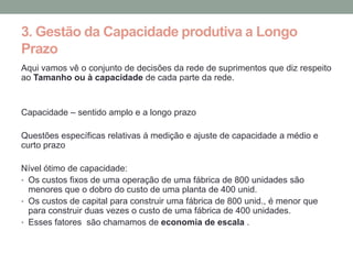 3. Gestão da Capacidade produtiva a Longo
Prazo
Aqui vamos vê o conjunto de decisões da rede de suprimentos que diz respeito
ao Tamanho ou à capacidade de cada parte da rede.


Capacidade – sentido amplo e a longo prazo

Questões específicas relativas á medição e ajuste de capacidade a médio e
curto prazo

Nível ótimo de capacidade:
• Os custos fixos de uma operação de uma fábrica de 800 unidades são
  menores que o dobro do custo de uma planta de 400 unid.
• Os custos de capital para construir uma fábrica de 800 unid., é menor que
  para construir duas vezes o custo de uma fábrica de 400 unidades.
• Esses fatores são chamamos de economia de escala .
 