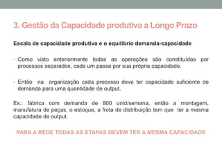 3. Gestão da Capacidade produtiva a Longo Prazo

Escala de capacidade produtiva e o equilíbrio demanda-capacidade

• Como  visto anteriormente todas as operações são constituídas por
 processos separados, cada um passa por sua própria capacidade.

• Entãona organização cada processo deve ter capacidade suficiente de
 demanda para uma quantidade de output.

Ex.: fábrica com demanda de 800 unid/semana, então a montagem,
manufatura de peças, o estoque, a frota de distribuição tem que ter a mesma
capacidade de output.

 PARA A REDE TODAS AS ETAPAS DEVEM TER A MESMA CAPACIDADE
 
