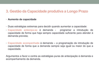 3. Gestão da Capacidade produtiva a Longo Prazo

• Aumento de capacidade


• Duas estratégias extremas para decidir quando aumentar a capacidade:
• Capacidade antecipa-se à demanda -        programar a introdução de
 capacidade de forma que haja sempre capacidade suficiente para atender à
 demanda prevista;

• Capacidade acompanhada à demanda – a programação da introdução de
 capacidade de forma que a demanda sempre seja igual ou maior do que a
 capacidade.

Argumentos a favor e contra as estratégias puras de antecipação à demanda e
acompanhamento da demanda.
 