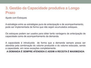 3. Gestão da Capacidade produtiva a Longo
Prazo
Ajuste com Estoques

A estratégia entre as estratégias pura de antecipação e de acompanhamento,
pode ser implementada de forma que não sejam acumulados estoques.

Os estoques podem ser usados para obter tanto vantagens de antecipação de
capacidade como de acompanhamento da demanda.

A capacidade é introduzida de forma que a demanda sempre possa ser
atendida pela combinação do volume produzido e do volume estocado, sendo
a capacidade, em raras exceções completamente.
 A DEMANDA É SEMPRE ATENDIDA E ASSIM A RECEITA É MAXIMIZADA
 