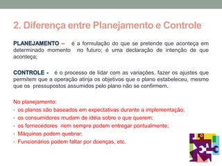 2. Diferença entre Planejamento e Controle
                – é a formulação do que se pretende que aconteça em
determinado momento no futuro; é uma declaração de intenção de que
aconteça;

               é o processo de lidar com as variações, fazer os ajustes que
permitem que a operação atinja os objetivos que o plano estabeleceu, mesmo
que os pressupostos assumidos pelo plano não se confirmem.

No planejamento:
• os planos são baseados em expectativas durante a implementação;
• os consumidores mudam de idéia sobre o que querem;
• os fornecedores nem sempre podem entregar pontualmente;
• Máquinas podem quebrar;
• Funcionários podem faltar por doenças, etc.
 