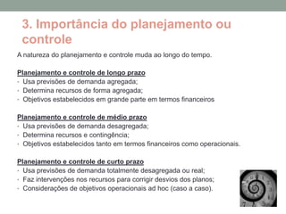 3. Importância do planejamento ou
 controle
A natureza do planejamento e controle muda ao longo do tempo.

Planejamento e controle de longo prazo
• Usa previsões de demanda agregada;
• Determina recursos de forma agregada;
• Objetivos estabelecidos em grande parte em termos financeiros


Planejamento e controle de médio prazo
• Usa previsões de demanda desagregada;
• Determina recursos e contingência;
• Objetivos estabelecidos tanto em termos financeiros como operacionais.


Planejamento e controle de curto prazo
• Usa previsões de demanda totalmente desagregada ou real;
• Faz intervenções nos recursos para corrigir desvios dos planos;
• Considerações de objetivos operacionais ad hoc (caso a caso).
 
