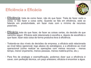 Eficiência x Eficácia
• Eficiência trata de como fazer, não do que fazer. Trata de fazer certo a
 coisa, e não fazer a coisa certa. Quando se fala em eficiência, está se
 falando em produtividade, em fazer mais com o mínimo de recursos
 possíveis.


• Eficácia trata do que fazer, de fazer as coisas certas, da decisão de que
 caminho seguir. Eficácia está relacionada à escolha e, depois de escolhido o
 que fazer, fazer esta coisa de forma produtiva leva à eficiência.

• Tratando-se dos níveis de decisões da empresa, a eficácia está relacionada
 ao nível tático (gerencial, logo abaixo do estratégico), e a eficiência ao nível
 operacional (como realizar as operações com menos recursos - menos
 tempo, menor orçamento, menos pessoas, menos matéria-prima, etc.).

• Para fins de analogia e exemplificação, podemos dizer que a eficiência é
 cavar, com perfeição técnica, um poço artesiano; eficácia é encontrar a água.
 