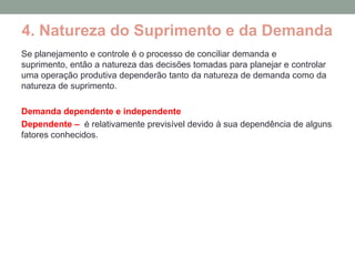 4. Natureza do Suprimento e da Demanda
Se planejamento e controle é o processo de conciliar demanda e
suprimento, então a natureza das decisões tomadas para planejar e controlar
uma operação produtiva dependerão tanto da natureza de demanda como da
natureza de suprimento.

Demanda dependente e independente
Dependente – é relativamente previsível devido à sua dependência de alguns
fatores conhecidos.
 