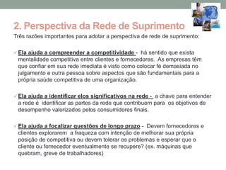 2. Perspectiva da Rede de Suprimento
Três razões importantes para adotar a perspectiva de rede de suprimento:

 Ela ajuda a compreender a competitividade - há sentido que exista
 mentalidade competitiva entre clientes e fornecedores. As empresas têm
 que confiar em sua rede imediata é visto como colocar fé demasiada no
 julgamento e outra pessoa sobre aspectos que são fundamentais para a
 própria saúde competitiva de uma organização.

 Ela ajuda a identificar elos significativos na rede - a chave para entender
 a rede é identificar as partes da rede que contribuem para os objetivos de
 desempenho valorizados pelos consumidores finais.

 Ela ajuda a focalizar questões de longo prazo - Devem fornecedores e
 clientes explorarem a fraqueza com intenção de melhorar sua própria
 posição de competitiva ou devem tolerar os problemas e esperar que o
 cliente ou fornecedor eventualmente se recupere? (ex. máquinas que
 quebram, greve de trabalhadores)
 