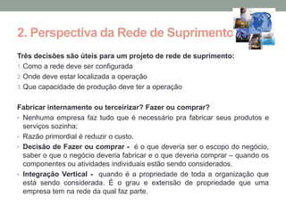 2. Perspectiva da Rede de Suprimento
Três decisões são úteis para um projeto de rede de suprimento:
1. Como a rede deve ser configurada
2. Onde deve estar localizada a operação
3. Que capacidade de produção deve ter a operação


Fabricar internamente ou terceirizar? Fazer ou comprar?
• Nenhuma empresa faz tudo que é necessário pra fabricar seus produtos e
  serviços sozinha;
• Razão primordial é reduzir o custo.
• Decisão de Fazer ou comprar - é o que deveria ser o escopo do negócio,
  saber o que o negócio deveria fabricar e o que deveria comprar – quando os
  componentes ou atividades individuais estão sendo considerados.
• Integração Vertical - quando é a propriedade de toda a organização que
  está sendo considerada. É o grau e extensão de propriedade que uma
  empresa tem na rede da qual faz parte.
 