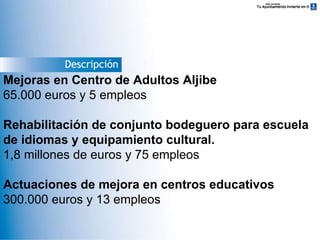 Descripción Mejoras en Centro de Adultos Aljibe 65.000 euros y 5 empleos Rehabilitación de conjunto bodeguero para escuela de idiomas y equipamiento cultural. 1,8 millones de euros y 75 empleos Actuaciones de mejora en centros educativos 300.000 euros y 13 empleos 