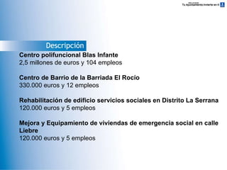 Descripción Centro polifuncional Blas Infante 2,5 millones de euros y 104 empleos Centro de Barrio de la Barriada El Rocío 330.000 euros y 12 empleos Rehabilitación de edificio servicios sociales en Distrito La Serrana 120.000 euros y 5 empleos Mejora y Equipamiento de viviendas de emergencia social en calle Liebre 120.000 euros y 5 empleos 