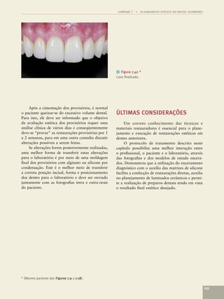 CAPÍTULO 7   •   PLANEJAMENTO ESTÉTICO EM DENTES ANTERIORES




                                                      ■ Figura 7.42 *
                                                      Caso ﬁnalizado.




     Após a cimentação dos provisórios, é normal
o paciente queixar-se do excessivo volume dental.     ÚLTIMAS CONSIDERAÇÕES
Para isto, ele deve ser informado que o objetivo
da avaliação estética dos provisórios requer uma           Um correto conhecimento das técnicas e
análise clínica de vários dias e conseqüentemente     materiais restauradores é essencial para o plane-
deve-se “provar” as restaurações provisórias por 1    jamento e execução de restaurações estéticas em
a 2 semanas, para em uma outra consulta discutir      dentes anteriores.
alterações possíveis a serem feitas.                       O protocolo de tratamento descrito neste
     Se alterações forem posteriormente realizadas,   capítulo possibilita uma melhor interação entre
uma melhor forma de transferir estas alterações       o proﬁssional, o paciente e o laboratório, através
para o laboratório é por meio de uma moldagem         das fotograﬁas e dos modelos de estudo encera-
ﬁnal dos provisórios com alginato ou silicone por     dos. Demonstrou que a utilização do enceramento
condensação. Este é o melhor meio de transferir       diagnóstico com o auxílio das matrizes de silicone
a correta posição incisal, forma e posicionamento     facilita a confecção de restaurações diretas, auxilia
dos dentes para o laboratório e deve ser enviado      no planejamento de laminados cerâmicos e permi-
juntamente com as fotograﬁas intra e extra-orais      te a realização de preparos dentais tendo em vista
do paciente.                                          o resultado ﬁnal estético desejado.




* (Mesmo paciente das Figuras 7.9 a 7.18).

                                                                                                                     153
 