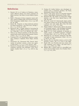 ODONTOLOGIA ESTÉTICA – Planejamento e técnica



      Referências                                                   9. Fradeani M. Análise Estética: uma abordagem sis-
                                                                       temática para o tratamento protético. São Paulo,
       1. Baratieri LN et al. Caderno de Dentística: restau-           Quintessence Editora Ltda, 2006.
          rações adhesivas diretas com resinas compostas em        10. Gürel G. The science and art of porcelain laminate
          dentes ateriores. São Paulo, Livraria Editora Santos,        veneers. Baden-Baden, Quintessence Books, 2003.
          2002.                                                    11. Heymann HO. The artistry of conservative esthetic
       2. Behle C. Placement of direct composite veneers utili-        dentistry. J Am Dent Assoc (Special Issue) p. 14E-
          zing a silicone buildup guide and intraoral mock-up.         23E, Dec.1987.
          Pract Periodontics Aesthet Dent v. 12, n. 3, p. 259-     12. Hirata R, Carniel CZ. Solucionando alguns proble-
          66, apr. 2000.                                               mas clínicos comuns com uso de facetamento direto
       3. Bowen RL. Properties of silica-reinforced polymer            e indireto: uma visão ampla. JBC J Bras Clin Estét
          for dental restorations. J Am Dent Assoc Chicago v.          Odontol v. 3, n. 15, p. 7-17, 1999.
          66, n. 1, p. 57-64, jan. 1963.                           13. Magne P, Belser U. Restaurações adesivas de porcela-
       4. Buonocore MG. A simple method of increasing the              na na dentição anterior – uma abordagem biomiméti-
          adhesion of acrylic ﬁlling materials to enamel surfa-        ca. Quintessence Editora Ltda, São Paulo, 2003.
          ces. J Dent Res v. 34, n. 6, p. 849-853, dec. 1955.      14. Magne P et al. Crack propensity of porcelain la-
       5. Chen J et al. Clinical evaluation of 546 tetracycline-       minate veneers: A simulated operatory evaluation.
          stained teeth treated with porcelain laminate veneers.       J Prosthet Dent v. 81, n. 3, p. 327-34, mar. 1999.
          J Dent v. 33, n. 1, p. 3-8, jan. 2005.                   15. Meijering AC et al. Pacients’ satisfaction with diffe-
       6. Conceição EN et al. Restaurações Estéticas: compó-           rent types of veneer restorations. J Dent v. 25, n. 6,
          sitos, cerâmicas e implantes. Porto Alegre, Artmed,          p. 493-97, nov. 1997.
          2005.                                                    16. Peumans M et al. Porcelain veneers: a review of the
       7. Christensen GJ, Christensen RP. Clinical obser-              literature. J Dent v. 28, n. 3, p. 163-77, mar. 2000.
          vations of porcelain veneers: a three year report.       17. Rucker ML et al. Porcelain and resin veneers clini-
          J Esthet Dent v. 3, n. 5, p. 174-9, sep./oct. 1991.          cally evaluated: 2-year results. J Am Dent Assoc v.
       8. Dietschi D, Dietschi JM. Current developments in             121, n. 5, p. 594-6, nov. 1990.
          composite materials and techniques. Pract Perio-         18. Welbury RR. A clinical study of a microﬁlled com-
          dontics Aesthet Dent v. 8, n. 7, p. 603-13, Sep.             posite resin for labial veneers. Int J Paediatr Dent v.
          1996.                                                        1, n. 1, p. 9-15, 1991.




154
 