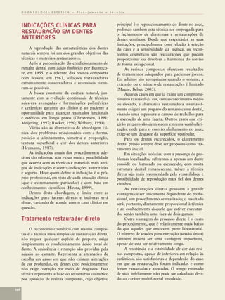 ODONTOLOGIA ESTÉTICA – Planejamento e técnica



      INDICAÇÕES CLÍNICAS PARA                               principal é o reposicionamento do dente no arco,
                                                             podendo também esta técnica ser empregada para
      RESTAURAÇÃO EM DENTES                                  o fechamento de diastemas e restaurações de
      ANTERIORES                                             dentes conóides. Desde que respeitadas as suas
                                                             limitações, principalmente com relação à seleção
           A reprodução das características dos dentes       do caso e a sensibilidade da técnica, os recon-
      naturais sempre foi um dos grandes objetivos das       tornos cosméticos são restaurações que podem
      técnicas e materiais restauradores.                    proporcionar ou devolver a harmonia do sorriso
           Após a preconização do condicionamento do         de forma excepcional.
      esmalte dental com ácido fosfórico por Buonoco-             As resinas compostas oferecem resultados
      re, em 1955, e o advento das resinas compostas         de tratamentos adequados para pacientes jovens.
      com Bowen, em 1963, soluções restauradoras             Em adultos são apropriadas quando o volume, a
      extremamente conservadoras e reversíveis torna-        extensão ou o número de restaurações é limitado
      ram-se possíveis.                                      (Magne, Belser, 2003).
           A busca constante da estética natural, jun-            Aqueles casos em que já existe um comprome-
      tamente com a evolução continuada de técnicas          timento razoável da cor, com escurecimento médio
      adesivas avançadas e formulações poliméricas           ou elevado, a alternativa restauradora invariavel-
      e cerâmicas garantiu ao clínico e ao paciente a        mente exigirá um preparo do remanescente dental,
      oportunidade para alcançar resultados funcionais       visando uma espessura e campo de trabalho para
      e estéticos em longo prazo (Christensen, 1991;         a execução de uma faceta. Outros casos que exi-
      Meijering, 1997; Rucker, 1990; Welbury, 1991).         girão preparo são dentes com extrema vestibulari-
           Várias são as alternativas de abordagem clí-      zação, onde para o correto alinhamento no arco,
      nica dos problemas relacionados com a forma,           exige-se um desgaste da superfície vestibular.
      posição e alinhamento, simetria e proporção,                Para os dentes escurecidos, o clareamento
      textura superﬁcial e cor dos dentes anteriores         dental prévio sempre deve ser proposto como tra-
      (Heymann, 1987).                                       tamento inicial.
           As indicações atuais dos procedimentos ade-            Em situações isoladas, com a presença de pro-
      sivos são relativas, não existe mais a possibilidade   blemas localizados, referentes a apenas um dente
      que ocorria com as técnicas e materiais mais anti-     conóide ou fraturado ou escurecido, com muita
      gos de indicações e contra-indicações autoritárias     estrutura dental remanescente, talvez a técnica
      e seguras. Hoje quem deﬁne a indicação é o pró-        direta seja mais recomendada pela versatilidade e
      prio proﬁssional, em vista de cada situação clínica    possibilidade de reprodução mais ﬁel dos dentes
      (que é extremamente particular) e com base em          vizinhos.
      conhecimentos cientíﬁcos (Hirata, 1999).                    As restaurações diretas possuem a grande
           Dentro desta abordagem, o limite entre as         vantagem de ser unicamente dependente do proﬁs-
      indicações para facetas diretas e indiretas será       sional, um procedimento centralizado; o resultado
      tênue, variando de acordo com o caso clínico em        será, portanto, diretamente proporcional à técnica
      questão.                                               e ao conhecimento daquele que estiver executan-
                                                             do, sendo também uma faca de dois gumes.
      Tratamento restaurador direto                               Outra vantagem do processo direto é o custo
                                                             do procedimento, que é relativamente mais baixo
           O recontorno cosmético com resinas compos-        do que aqueles que envolvem parte laboratorial.
      tas é a técnica mais simples de restauração direta,    O número de sessões para execução (sessão única)
      não requer qualquer espécie de preparo, exige          também mostra ser uma vantagem importante,
      simplesmente o condicionamento ácido total do          apesar de esta ser relativamente longa.
      dente. A resistência e retenção são providas pela           A resistência e a estabilidade de cor das resi-
      adesão ao esmalte. Representa a alternativa de         nas compostas, apesar de inferiores em relação às
      escolha em casos em que não existem alterações         cerâmicas, são satisfatórias e dependerão do caso
      de cor profundas, ou dentes cujo posicionamento        em que as restaurações foram indicadas e como
      não exige correção por meio de desgastes. Essa         foram executadas e ajustadas. O tempo estimado
      técnica representa a base do recontorno cosmético      de vida infelizmente não pode ser calculado devi-
      por aposição de resinas compostas, cujo objetivo       do ao caráter multifatorial envolvido.

146
 