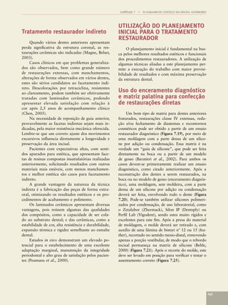 CAPÍTULO 7   •   PLANEJAMENTO ESTÉTICO EM DENTES ANTERIORES



                                                        UTILIZAÇÃO DO PLANEJAMENTO
Tratamento restaurador indireto                         INICIAL PARA O TRATAMENTO
                                                        RESTAURADOR
     Quando vários dentes anteriores apresentam
perda signiﬁcativa da estrutura coronal, as res-             O planejamento inicial é fundamental na bus-
taurações cerâmicas são indicadas (Magne, Belser,       ca pelos melhores resultados estéticos e funcionais
2003).                                                  dos procedimentos restauradores. A utilização de
     Casos clínicos em que problemas generaliza-        algumas técnicas aliadas a este planejamento per-
dos são observados, bem como grande número              mite a execução do trabalho com maior previsi-
de restaurações extensas, com manchamentos,             bilidade de resultados e com máxima preservação
alterações de forma observados em vários dentes,        da estrutura dental.
estes são sérios candidatos ao facetamento indi-
reto. Descolorações por tetraciclina, resistentes
ao clareamento, podem também ser efetivamente
                                                        Uso do enceramento diagnóstico
tratadas com laminados cerâmicos, podendo               e matriz palatina para confecção
apresentar elevada satisfação com relação à             de restaurações diretas
cor após 2,5 anos de acompanhamento clínico
(Chen, 2005).                                                Um bom tipo de matriz para dentes anteriores
     Na necessidade de reposição de guia anterior,      fraturados, restaurações classe IV extensas, redu-
provavelmente as facetas indiretas sejam mais in-       ção e/ou fechamento de diastemas e recontornos
dicadas, pela maior resistência mecânica oferecida.     cosméticos pode ser obtido a partir de um ensaio
Lembre-se que um correto ajuste dos movimentos          restaurador diagnóstico (Figura 7.19), por meio de
excursivos inﬂuencia diretamente a longevidade e        uma moldagem com a parte densa de um silico-
preservação da área incisal.                            ne por adição ou condensação. Essa matriz é na
     Pacientes com expectativas altas, com senti-       verdade um “guia de silicone”, que pode ser feita
dos apurados para estética, que apresentam face-        diretamente na boca ou a partir de um modelo
tas de resinas compostas insatisfatórias realizadas     de gesso (Baratieri et al., 2002). Para ambos os
anteriormente, solicitando resultados com outros        casos devem-se primeiramente realizar um ensaio
materiais mais estáveis, com menos manchamen-           diagnóstico, como citado anteriormente. Após a
tos e melhor estética são casos para facetamento        reconstrução dos dentes a serem restaurados, na
indireto.                                               boca ou no modelo de gesso (enceramento diagnós-
     A grande vantagem da natureza da técnica           tico), uma moldagem, sem moldeira, com a parte
indireta é a fabricação das peças de forma extra-       densa de um silicone por adição ou condensação
oral, otimizando os resultados estéticos e os pro-      deverá ser feita, envolvendo todo o dente (Figura
cedimentos de acabamento e polimento.                   7.20). Pode-se também utilizar silicones polimeri-
     Os laminados cerâmicos apresentam diversas         zados por condensação, de uso laboratorial, como
vantagens, pois reúnem algumas das qualidades           o Zetalabor (Zhermack), Silon IP (Dentsply) ou
dos compósitos, como a capacidade de ser cola-          Perﬁl Lab (Vigodent), sendo estes muito rígidos e
do ao substrato dental; e das cerâmicas, como a         excelentes para este ﬁm. Após a presa do material
estabilidade de cor, alta resistência e durabilidade,   de moldagem, o molde deverá ser retirado e, com
expansão térmica e rigidez semelhante ao esmalte        auxílio de uma lâmina de bisturi nº 12 ou 15 (fea-
dental.                                                 ther), recortado no sentido mesio-distal, removendo
     Estudos in vivo demonstram um elevado po-          apenas a porção vestibular, de modo que o rebordo
tencial para o estabelecimento de uma excelente         incisal permaneça na matriz de silicone (Behle,
adaptação marginal, manutenção da integridade           2000) (Figura 7.21). Após o recorte do molde, este
periodontal e alto grau de satisfação pelos pacien-     deve ser levado em posição para veriﬁcar e testar o
tes (Peumans et al., 2000).                             assentamento correto (Figura 7.25).




                                                                                                                       147
 